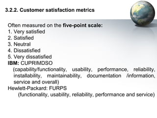 3.2.2. Customer satisfaction metrics

 Often measured on the five-point scale:
 1. Very satisfied
 2. Satisfied
 3. Neutral
 4. Dissatisfied
 5. Very dissatisfied
 IBM: CUPRIMDSO
    (capability/functionality, usability, performance, reliability,
    installability, maintainability, documentation /information,
    service and overall)
 Hewlett-Packard: FURPS
      (functionality, usability, reliability, performance and service)
 