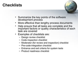 Checklists

      • Summarize the key points of the software
        development process
      • More effective than lengthy process documents
      • Help ensure that all tasks are complete and the
        important factors or quality characteristics of each
        task are covered
      • Examples of checklists are:
         –   Design review checklist
         –   Code inspection checklist
         –   Moderator (for review and inspection) checklist
         –   Pre-code-integration checklist
         –   Entrance and exit criteria for system tests
         –   Product readiness checklist
 