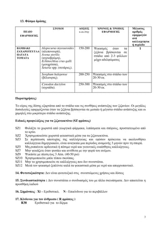 3
13. Φάσµα δράσης
ΠΕ∆ΙΟ
ΕΦΑΡΜΟΓΗΣ
ΣΤΟΧΟΙ ∆ΟΣΕΙΣ
κ.εκ./στρ
ΧΡΟΝΟΣ & ΤΡΟΠΟΣ
ΕΦΑΡΜΟΓΗΣ
Μέγιστος
αριθµός
εφαρµογών
ανά
καλλιεργητικ
ή περίοδο
ΒΑΜΒΑΚΙ
ΖΑΧΑΡΟΤΕΥΤΛΑ
ΠΑΤΑΤΑ
ΤΟΜΑΤΑ
Alopecurus myosuroides
(αλεπονουρά),
Avena sterilis
(αγριοβρώµη),
Echinochloa crus-galli
(µουχρίτσα),
Setaria spp. (σετάριες).
150-200 Ψεκασµός όταν τα
ζιζάνια βρίσκονται σε
στάδιο από 2-3 φύλλων
µέχρι αδελφώµατος
1
Sorghum halepense
(βέλιουρας).
200-250 Ψεκασµός στο στάδιο των
20-30 εκ.
Cynodon dactylon
(αγριάδα).
250-300 Ψεκασµός στο στάδιο των
20-30 εκ.
Παρατηρήσεις:
Το εύρος της δόσης εξαρτάται από το στάδιο και τις συνθήκες ανάπτυξης των ζιζανίων. Οι µεγάλες
δοσολογίες εφαρµόζονται όταν τα ζιζάνια βρίσκονται σε µεσαίο ή µέγιστο στάδιο ανάπτυξης και οι
χαµηλές στο µικρότερο στάδιο ανάπτυξης.
Ειδικές προφυλάξεις για τα ζιζανιοκτόνα (SZ φράσεις)
SZ1 Φυλάξτε το χωριστά από γεωργικά φάρµακα, λιπάσµατα και σπόρους, προστατευµένο από
το κρύο.
SZ2 Χρησιµοποιείστε χωριστά ψεκαστικά µέσα για τα ζιζανιοκτόνα.
SZ3 Σε περίπτωση αποτυχίας της καλλιέργειας και εφόσον πρόκειται να ακολουθήσει
καλλιέργεια δηµητριακών, είναι αναγκαία µια περίοδος αναµονής 3 µηνών πριν τη σπορά.
SZ5 Μη ρυπαίνετε αρδευτικό ή πόσιµο νερό και γειτονικές ευαίσθητες καλλιέργειες.
SZ7 Μην ψεκάζετε όταν φυσάει και αντίθετα µε την φορά του ανέµου.
SZ9 Ψεκάστε µε πίεση έως 3 Atm. (40-50 psi)
SZ10 Xρησιµοποιείτε µπέκ τύπου σκούπας.
SZ11 Μην το χρησιµοποιείτε σε καλλιέργειες που δεν συνιστάται.
SZ12 Μετά τον ψεκασµό ξεπλύντε καλά τα ψεκαστικά µέσα µε νερό και απορρυπαντικό.
14. Φυτοτοξικότητα: ∆εν είναι φυτοτοξικό στις συνιστώµενες χρήσεις και δόσεις
15. Συνδυαστικότητα : ∆εν συνιστάται ο συνδυασµός του µε άλλα σκευάσµατα. ∆εν απαιτείται η
προσθήκη λαδιού
16. Σηµάνσεις : Xi – Ερεθιστικό, Ν - Επικίνδυνο για το περιβάλλον
17. Κίνδυνοι για τον άνθρωπο ( R φράσεις )
R38 Ερεθιστικό για το δέρµα
 