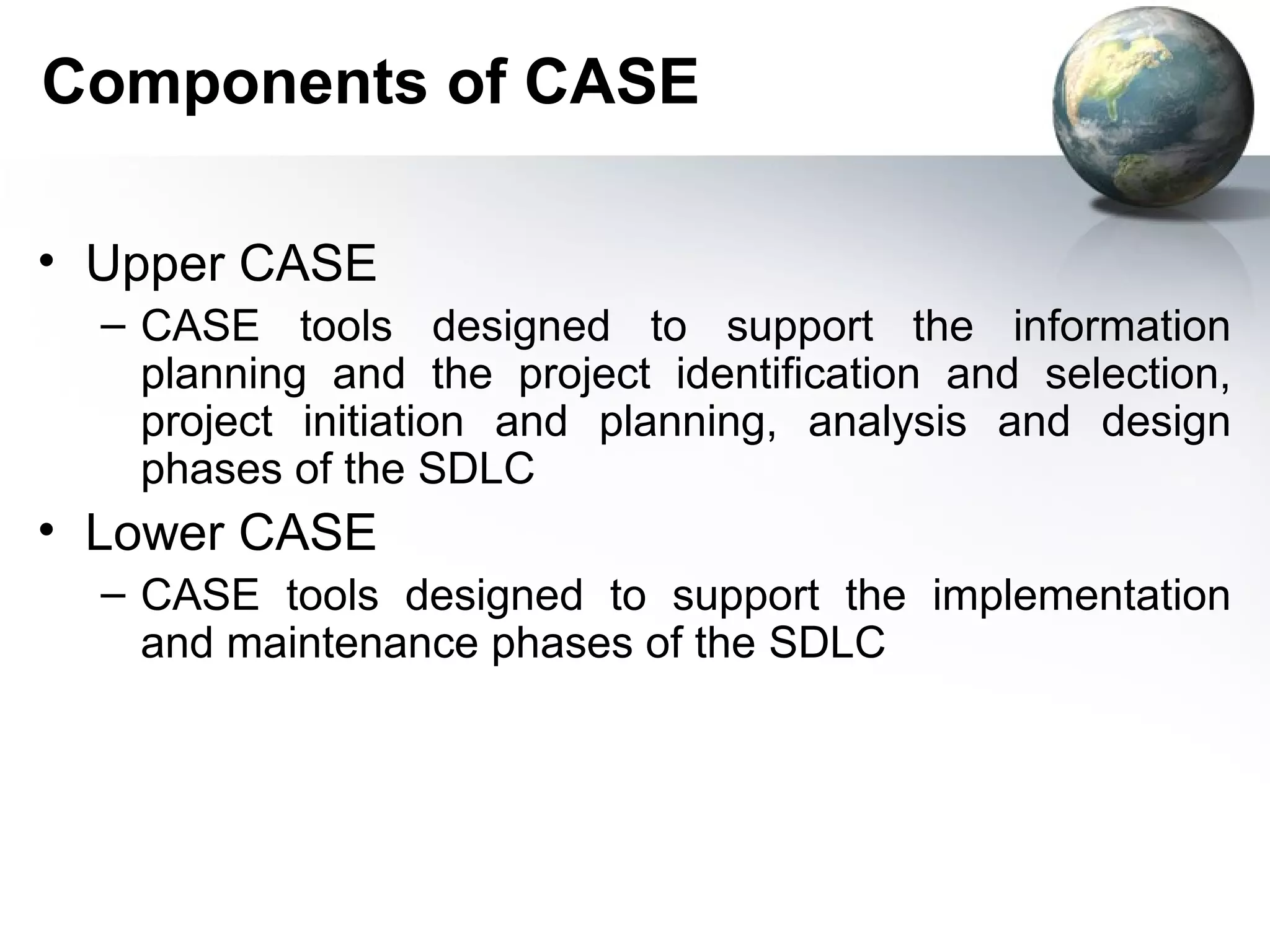 Components of CASE

• Upper CASE
  – CASE tools designed to support the information
    planning and the project identification and selection,
    project initiation and planning, analysis and design
    phases of the SDLC
• Lower CASE
  – CASE tools designed to support the implementation
    and maintenance phases of the SDLC
 