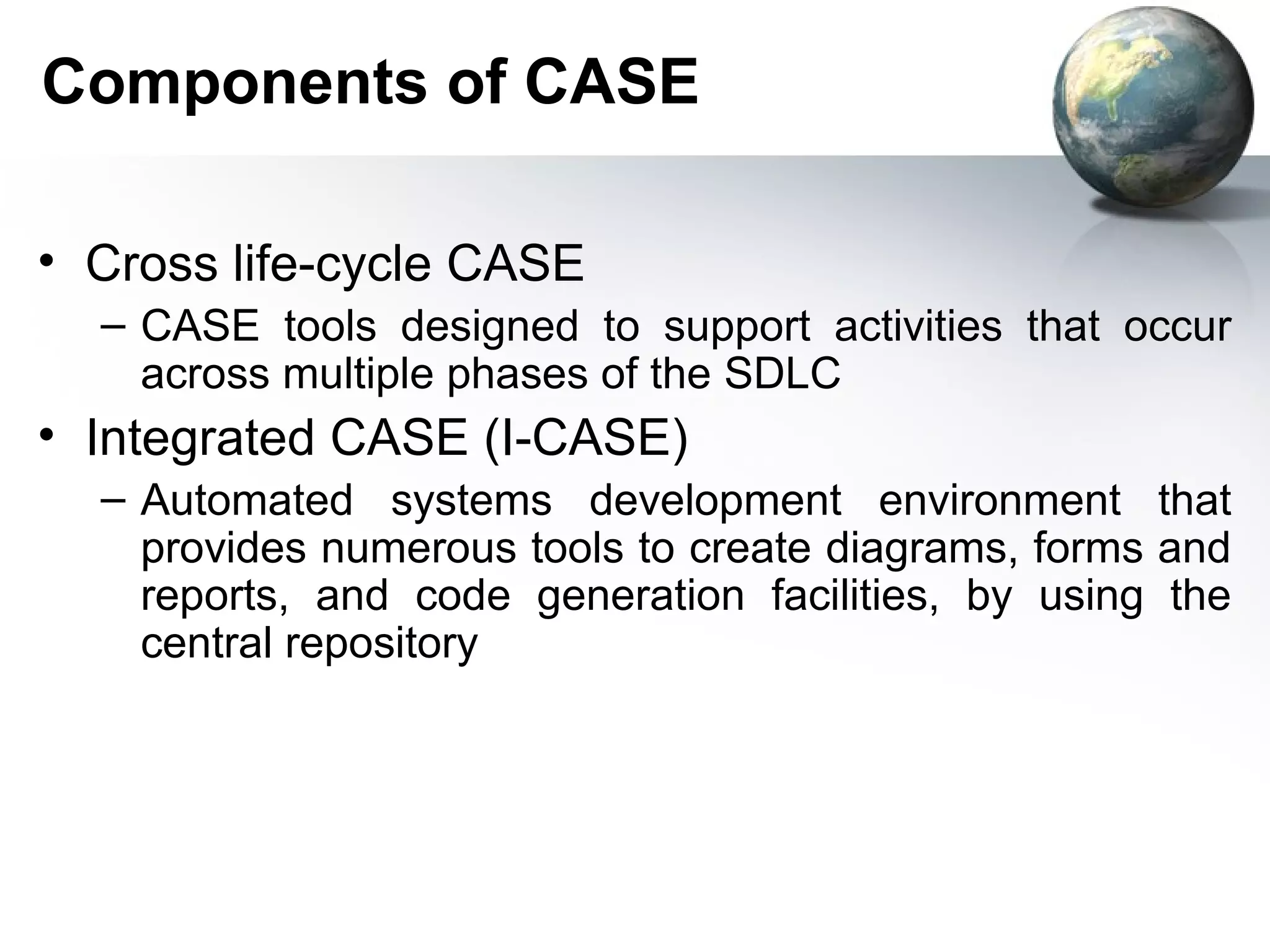 Components of CASE

• Cross life-cycle CASE
  – CASE tools designed to support activities that occur
    across multiple phases of the SDLC
• Integrated CASE (I-CASE)
  – Automated systems development environment that
    provides numerous tools to create diagrams, forms and
    reports, and code generation facilities, by using the
    central repository
 