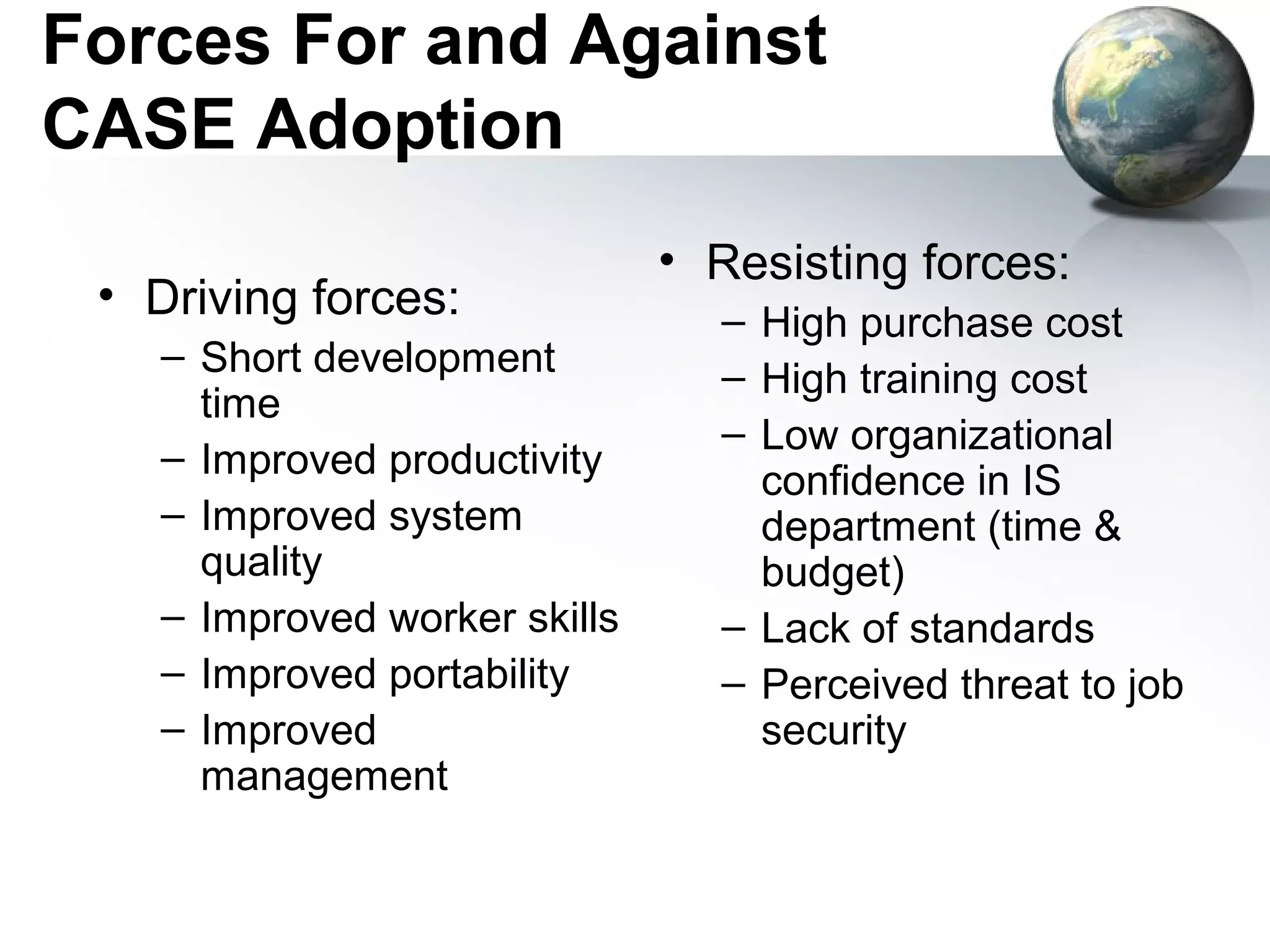 Forces For and Against
CASE Adoption
                              • Resisting forces:
 • Driving forces:              – High purchase cost
   – Short development          – High training cost
     time
                                – Low organizational
   – Improved productivity
                                  confidence in IS
   – Improved system              department (time &
     quality                      budget)
   – Improved worker skills     – Lack of standards
   – Improved portability       – Perceived threat to job
   – Improved                     security
     management
 