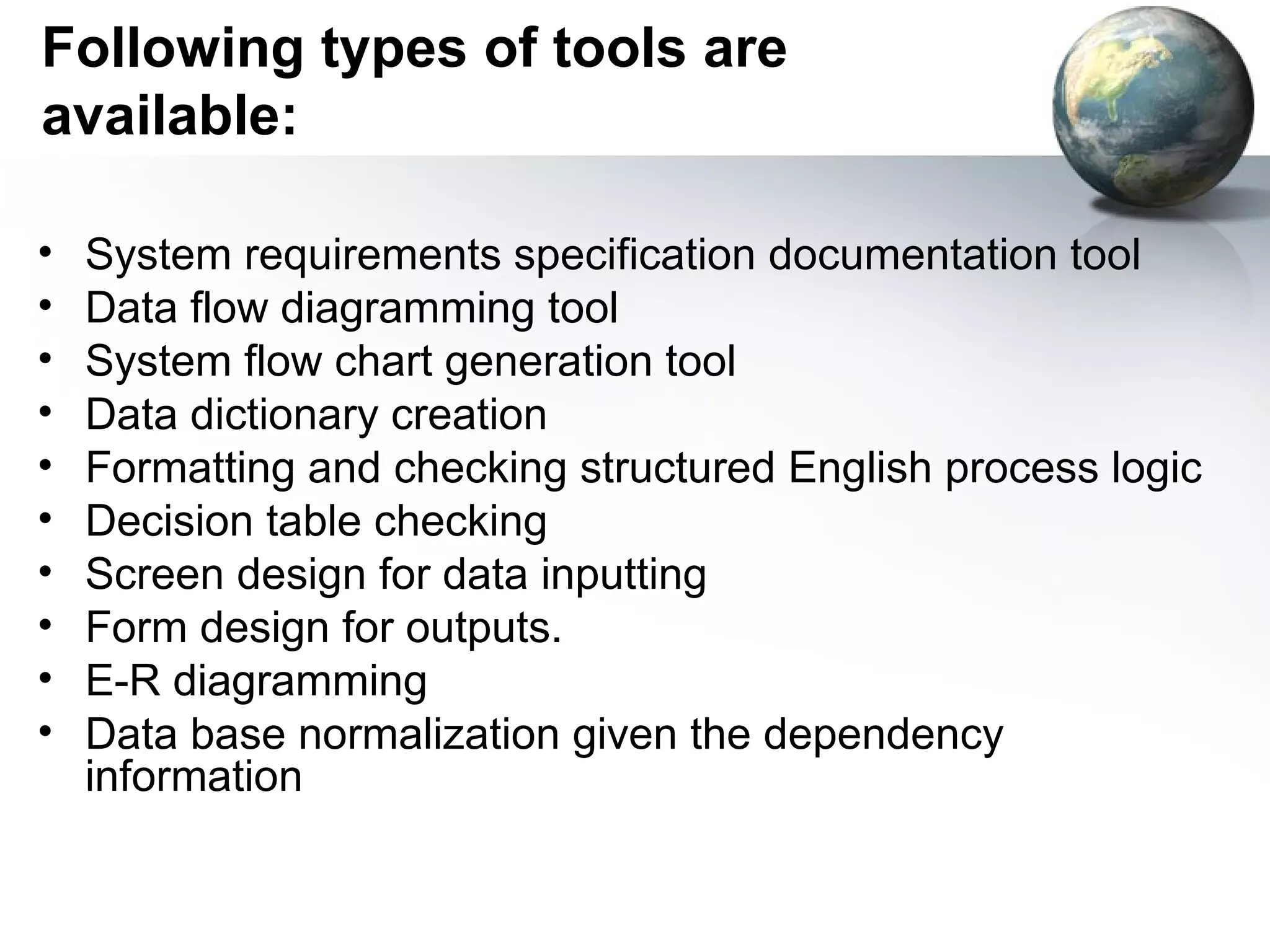 Following types of tools are
available:

•   System requirements specification documentation tool
•   Data flow diagramming tool
•   System flow chart generation tool
•   Data dictionary creation
•   Formatting and checking structured English process logic
•   Decision table checking
•   Screen design for data inputting
•   Form design for outputs.
•   E-R diagramming
•   Data base normalization given the dependency
    information
 