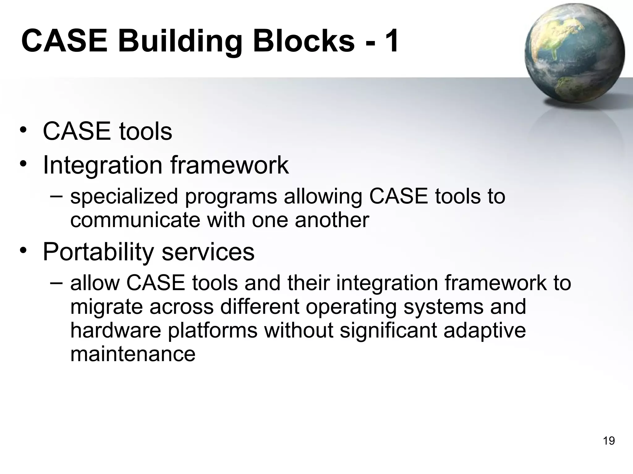 CASE Building Blocks - 1

• CASE tools
• Integration framework
  – specialized programs allowing CASE tools to
    communicate with one another
• Portability services
  – allow CASE tools and their integration framework to
    migrate across different operating systems and
    hardware platforms without significant adaptive
    maintenance


                                                          19
 