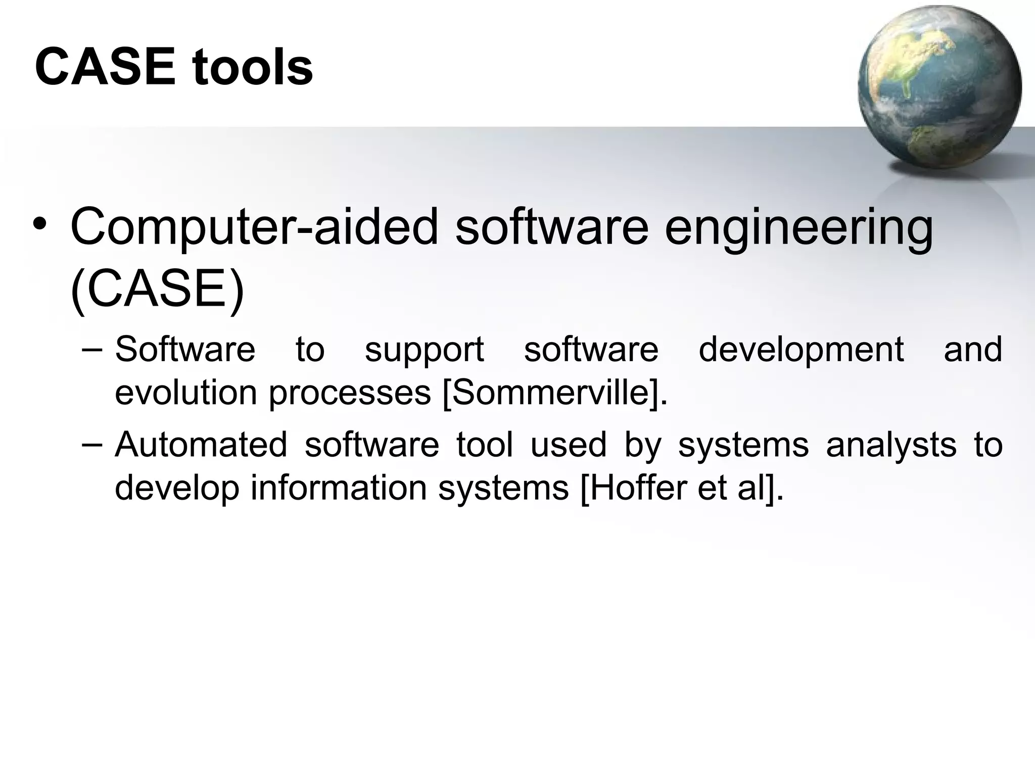 CASE tools


• Computer-aided software engineering
  (CASE)
  – Software to support software development and
    evolution processes [Sommerville].
  – Automated software tool used by systems analysts to
    develop information systems [Hoffer et al].
 