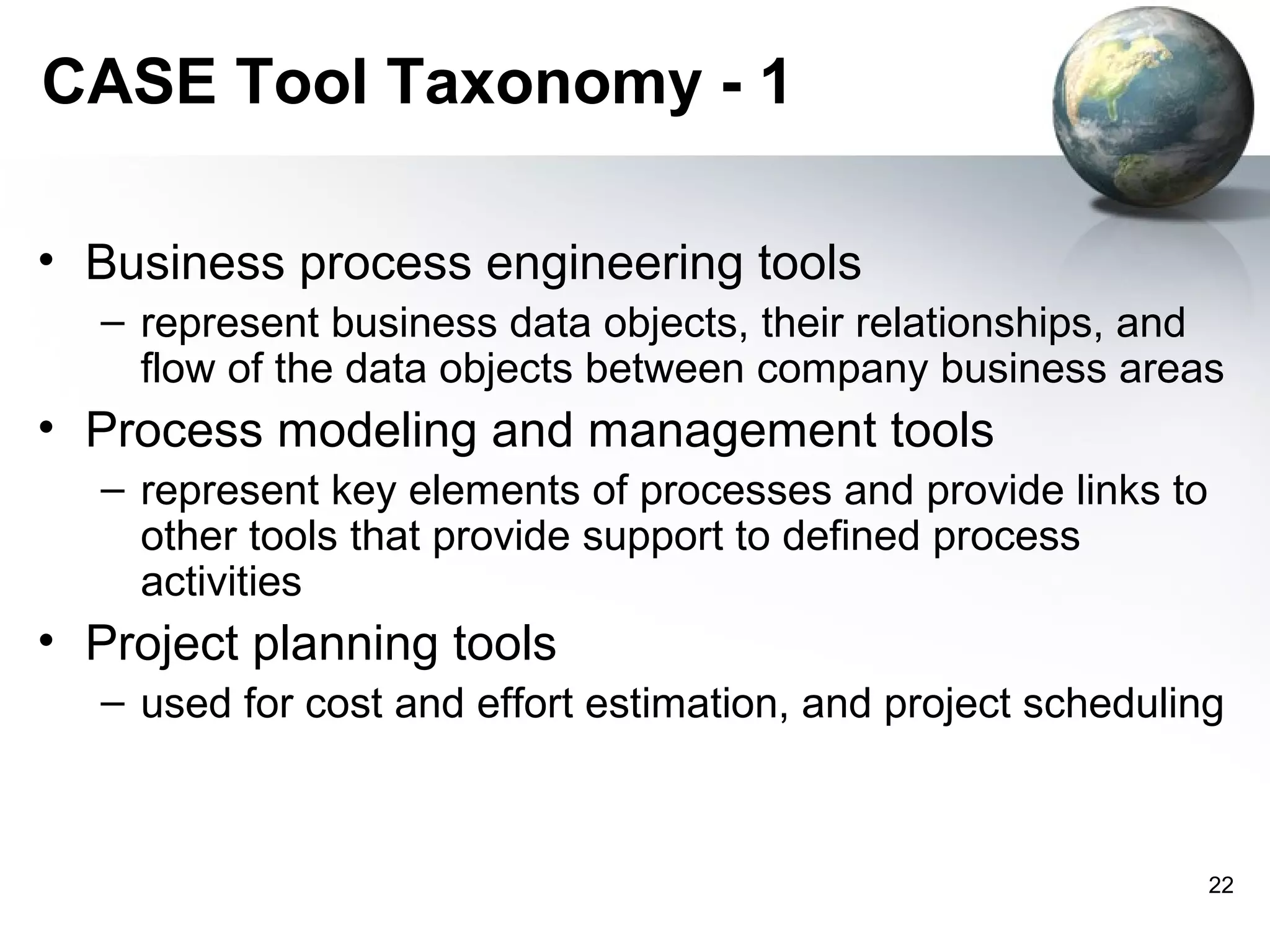 CASE Tool Taxonomy - 1

• Business process engineering tools
  – represent business data objects, their relationships, and
    flow of the data objects between company business areas
• Process modeling and management tools
  – represent key elements of processes and provide links to
    other tools that provide support to defined process
    activities
• Project planning tools
  – used for cost and effort estimation, and project scheduling



                                                               22
 