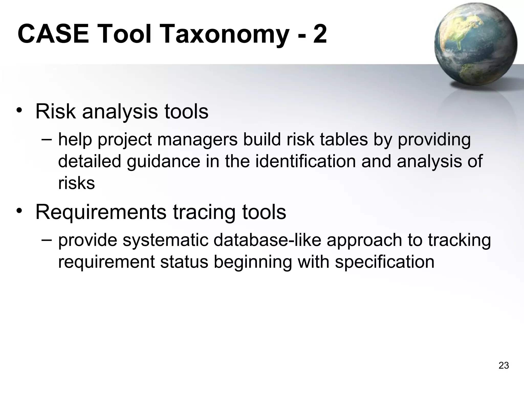 CASE Tool Taxonomy - 2

• Risk analysis tools
  – help project managers build risk tables by providing
    detailed guidance in the identification and analysis of
    risks
• Requirements tracing tools
  – provide systematic database-like approach to tracking
    requirement status beginning with specification




                                                              23
 