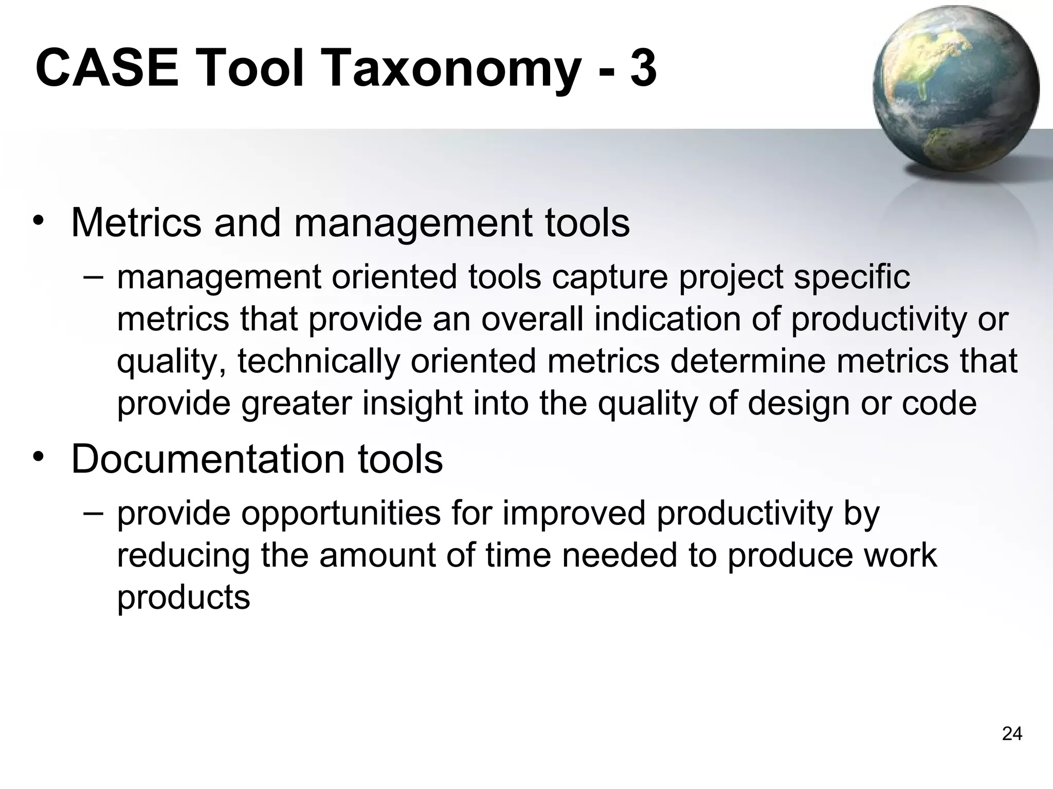 CASE Tool Taxonomy - 3

• Metrics and management tools
  – management oriented tools capture project specific
    metrics that provide an overall indication of productivity or
    quality, technically oriented metrics determine metrics that
    provide greater insight into the quality of design or code
• Documentation tools
  – provide opportunities for improved productivity by
    reducing the amount of time needed to produce work
    products


                                                               24
 