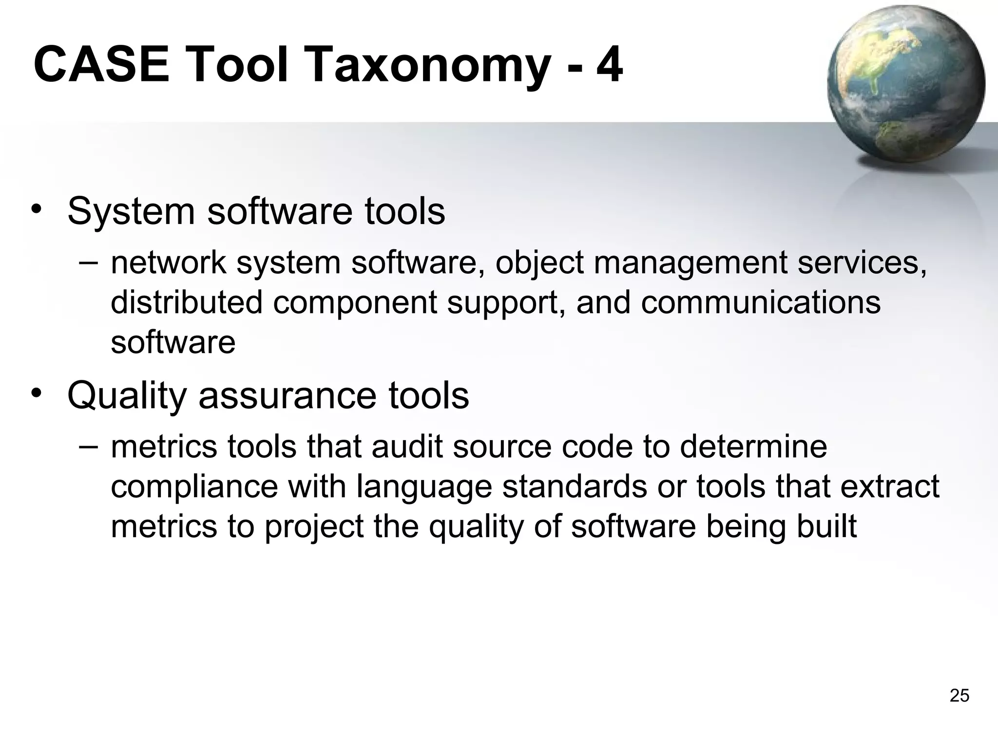 CASE Tool Taxonomy - 4

• System software tools
  – network system software, object management services,
    distributed component support, and communications
    software
• Quality assurance tools
  – metrics tools that audit source code to determine
    compliance with language standards or tools that extract
    metrics to project the quality of software being built



                                                               25
 