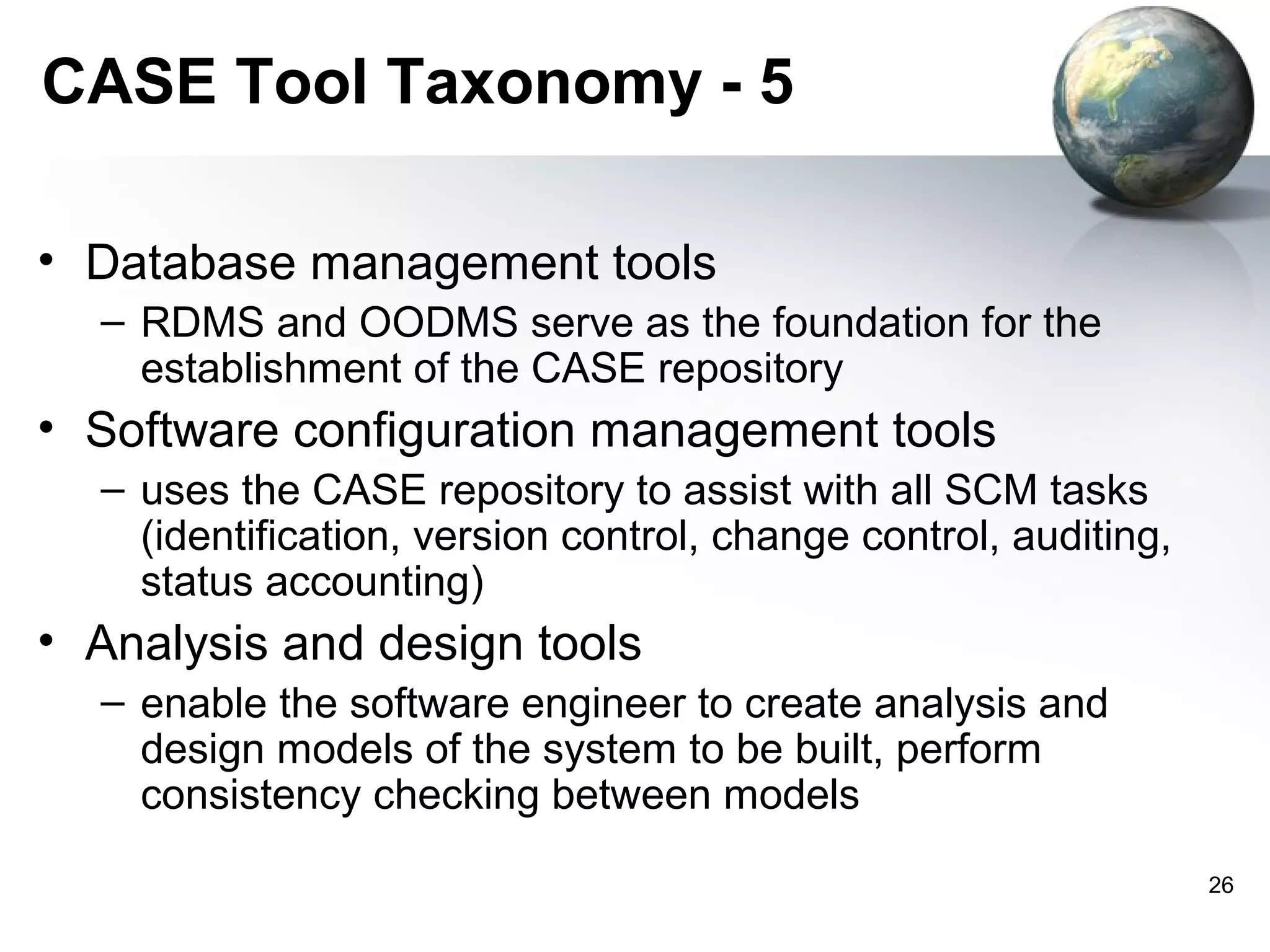 CASE Tool Taxonomy - 5

• Database management tools
  – RDMS and OODMS serve as the foundation for the
    establishment of the CASE repository
• Software configuration management tools
  – uses the CASE repository to assist with all SCM tasks
    (identification, version control, change control, auditing,
    status accounting)
• Analysis and design tools
  – enable the software engineer to create analysis and
    design models of the system to be built, perform
    consistency checking between models
                                                                  26
 