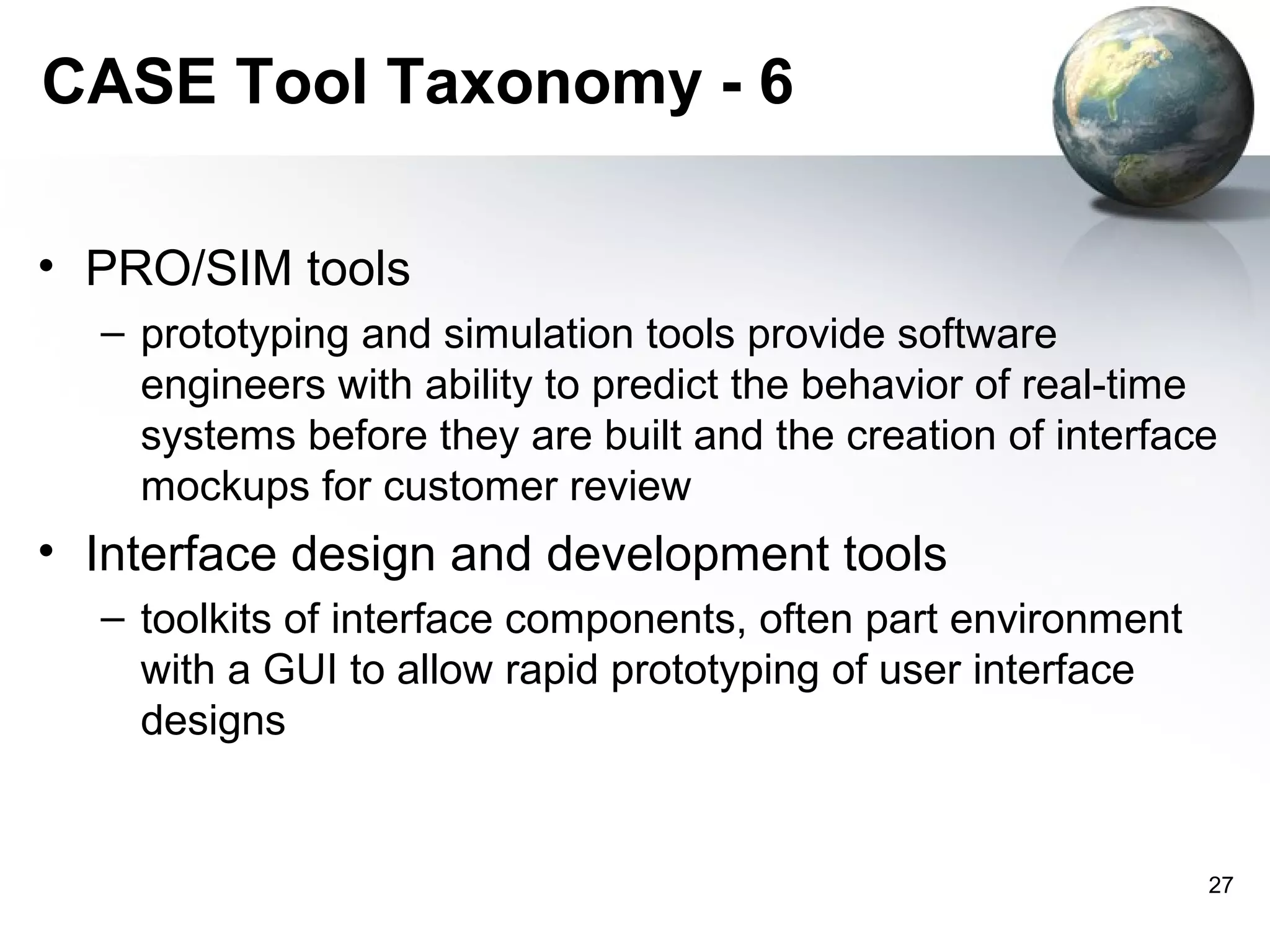 CASE Tool Taxonomy - 6

• PRO/SIM tools
  – prototyping and simulation tools provide software
    engineers with ability to predict the behavior of real-time
    systems before they are built and the creation of interface
    mockups for customer review
• Interface design and development tools
  – toolkits of interface components, often part environment
    with a GUI to allow rapid prototyping of user interface
    designs


                                                               27
 