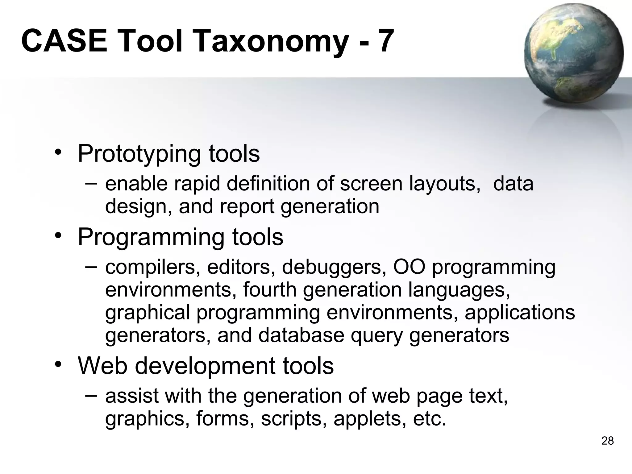 CASE Tool Taxonomy - 7


 • Prototyping tools
   – enable rapid definition of screen layouts, data
     design, and report generation
 • Programming tools
   – compilers, editors, debuggers, OO programming
     environments, fourth generation languages,
     graphical programming environments, applications
     generators, and database query generators
 • Web development tools
   – assist with the generation of web page text,
     graphics, forms, scripts, applets, etc.
                                                        28
 