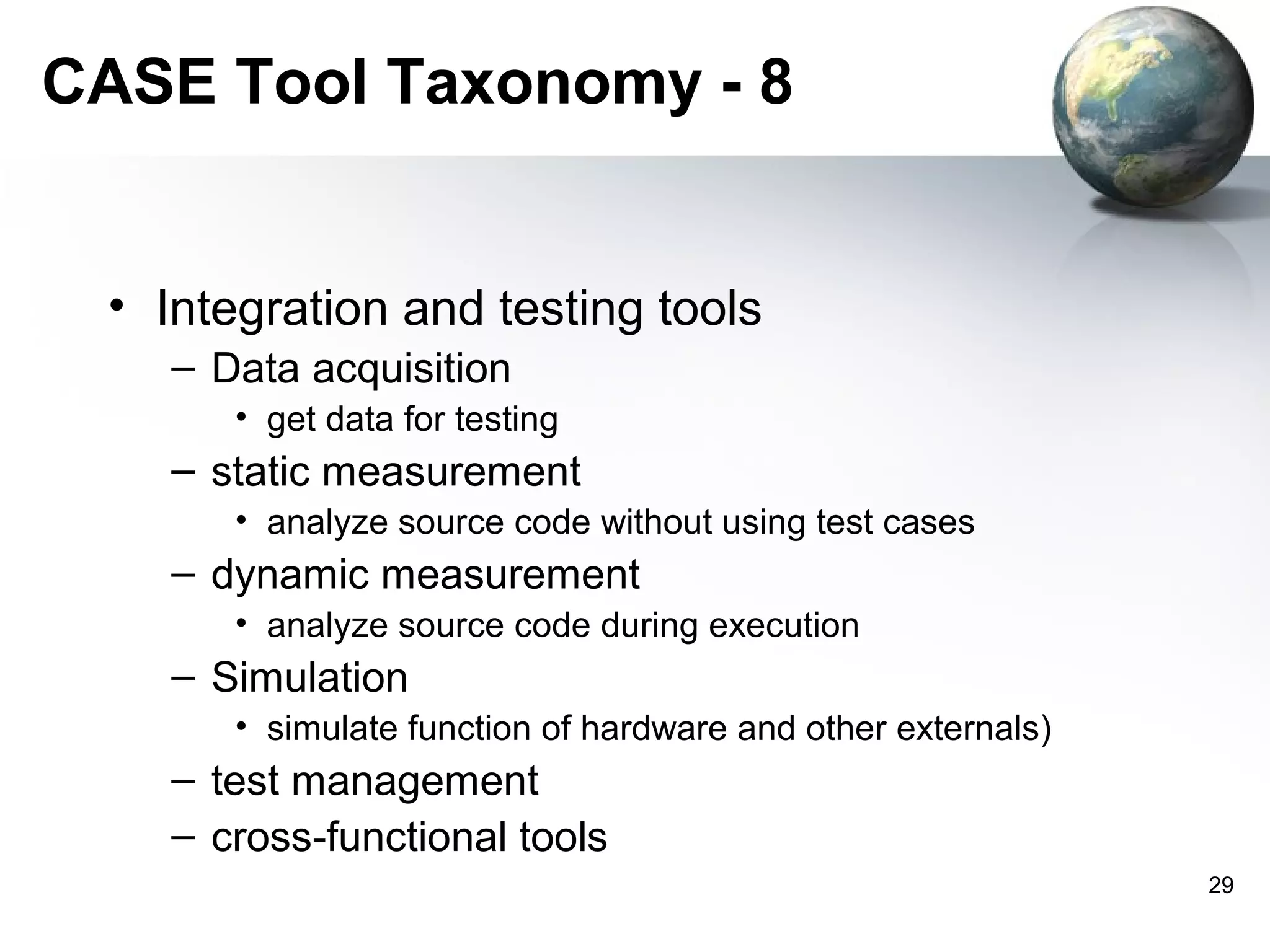 CASE Tool Taxonomy - 8


 • Integration and testing tools
    – Data acquisition
       • get data for testing
    – static measurement
       • analyze source code without using test cases
    – dynamic measurement
       • analyze source code during execution
    – Simulation
       • simulate function of hardware and other externals)
    – test management
    – cross-functional tools
                                                              29
 