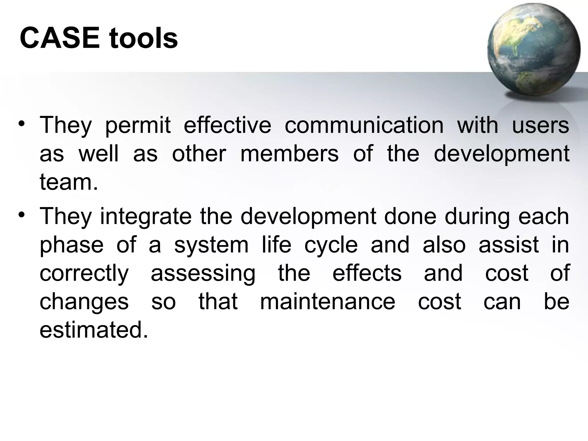 CASE tools

• They permit effective communication with users
  as well as other members of the development
  team.
• They integrate the development done during each
  phase of a system life cycle and also assist in
  correctly assessing the effects and cost of
  changes so that maintenance cost can be
  estimated.
 