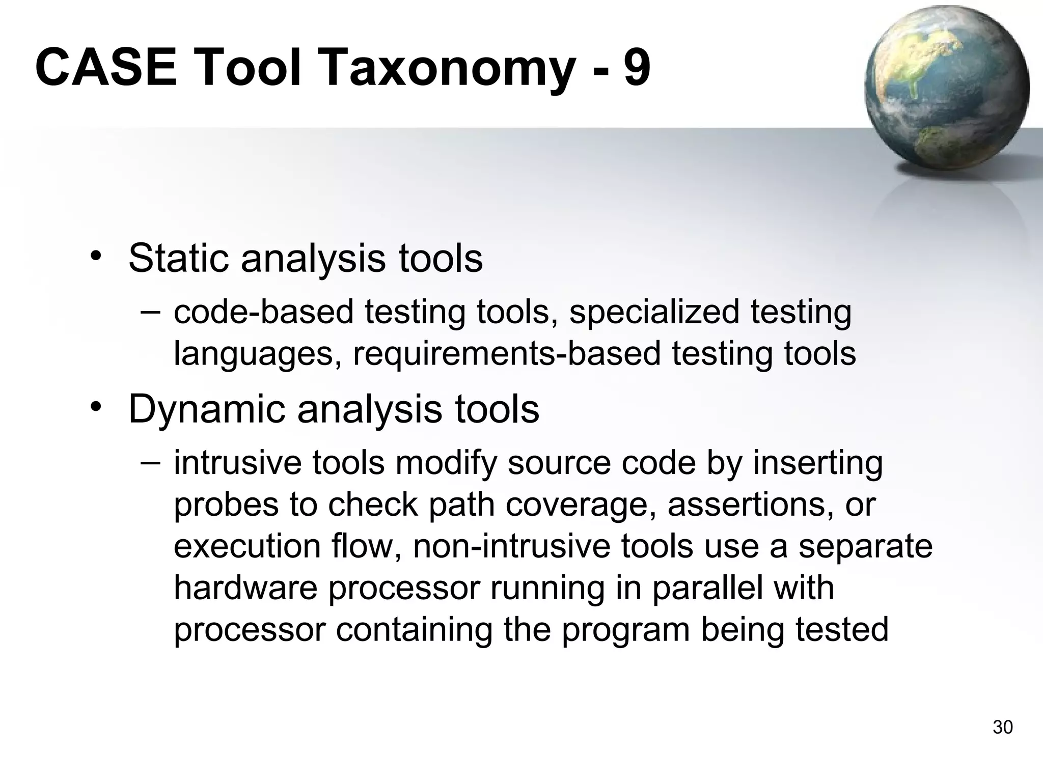 CASE Tool Taxonomy - 9


 • Static analysis tools
    – code-based testing tools, specialized testing
      languages, requirements-based testing tools
 • Dynamic analysis tools
    – intrusive tools modify source code by inserting
      probes to check path coverage, assertions, or
      execution flow, non-intrusive tools use a separate
      hardware processor running in parallel with
      processor containing the program being tested

                                                           30
 