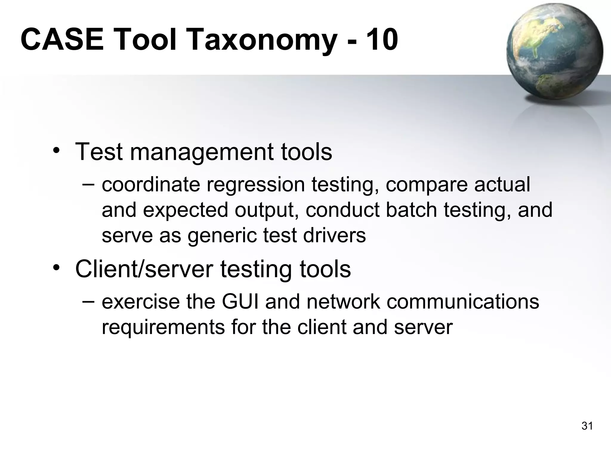 CASE Tool Taxonomy - 10


 • Test management tools
   – coordinate regression testing, compare actual
     and expected output, conduct batch testing, and
     serve as generic test drivers
 • Client/server testing tools
   – exercise the GUI and network communications
     requirements for the client and server



                                                       31
 