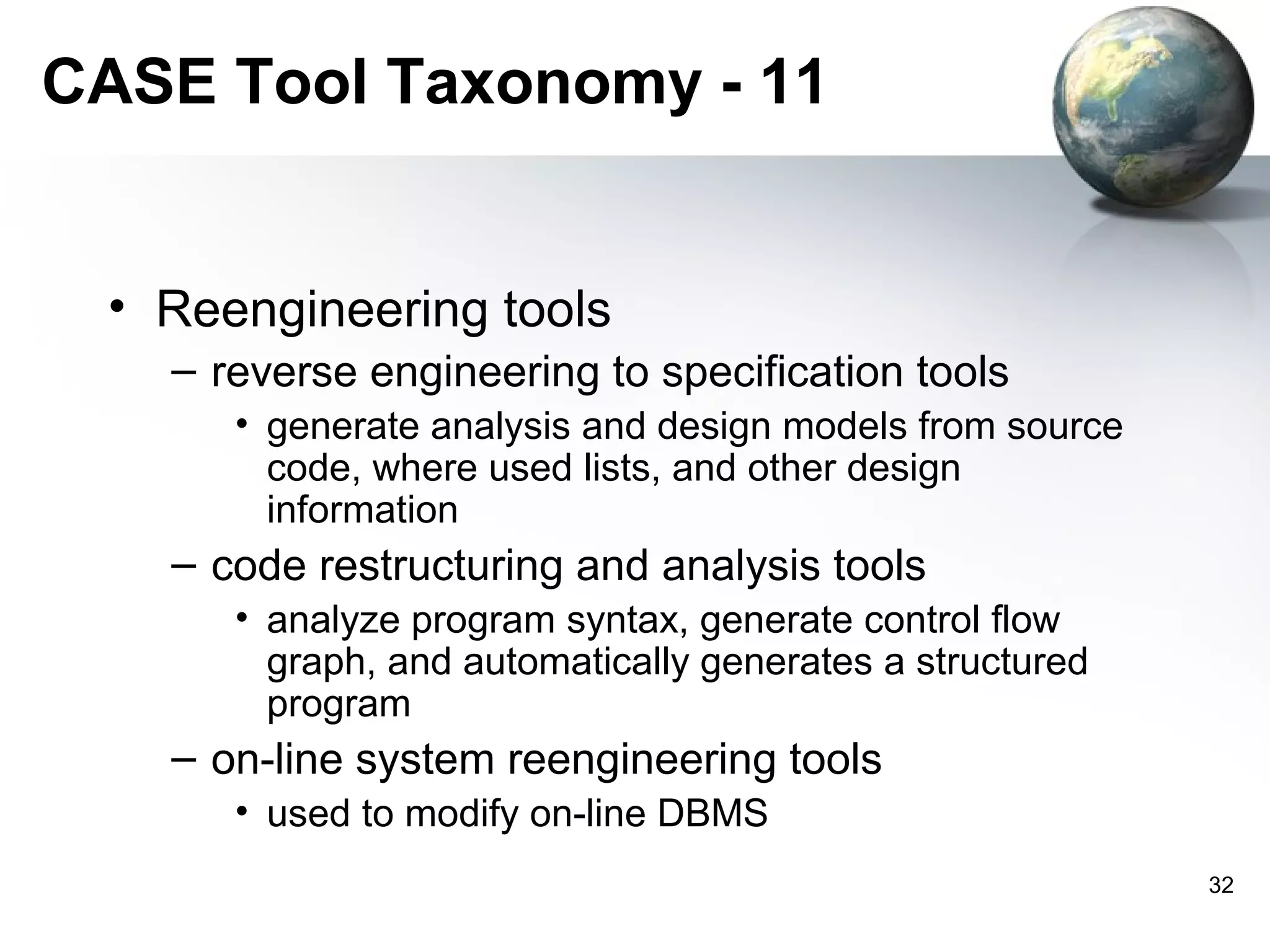 CASE Tool Taxonomy - 11


 • Reengineering tools
   – reverse engineering to specification tools
      • generate analysis and design models from source
        code, where used lists, and other design
        information
   – code restructuring and analysis tools
      • analyze program syntax, generate control flow
        graph, and automatically generates a structured
        program
   – on-line system reengineering tools
      • used to modify on-line DBMS
                                                          32
 