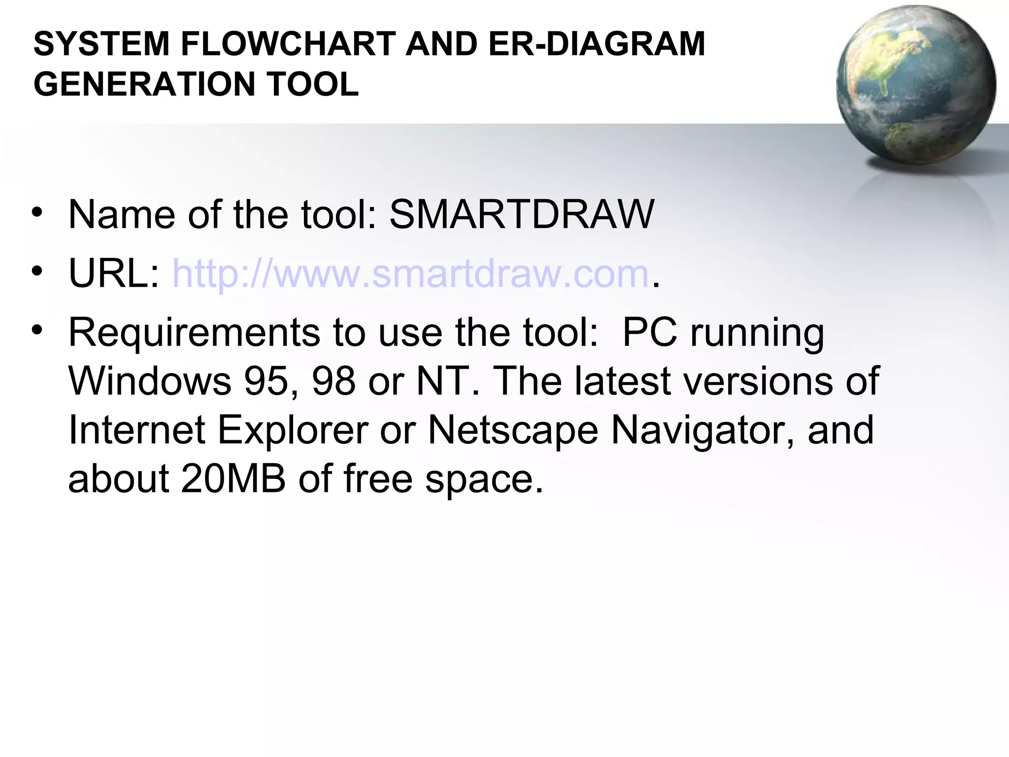 SYSTEM FLOWCHART AND ER-DIAGRAM
GENERATION TOOL


• Name of the tool: SMARTDRAW
• URL: http://www.smartdraw.com.
• Requirements to use the tool: PC running
  Windows 95, 98 or NT. The latest versions of
  Internet Explorer or Netscape Navigator, and
  about 20MB of free space.
 