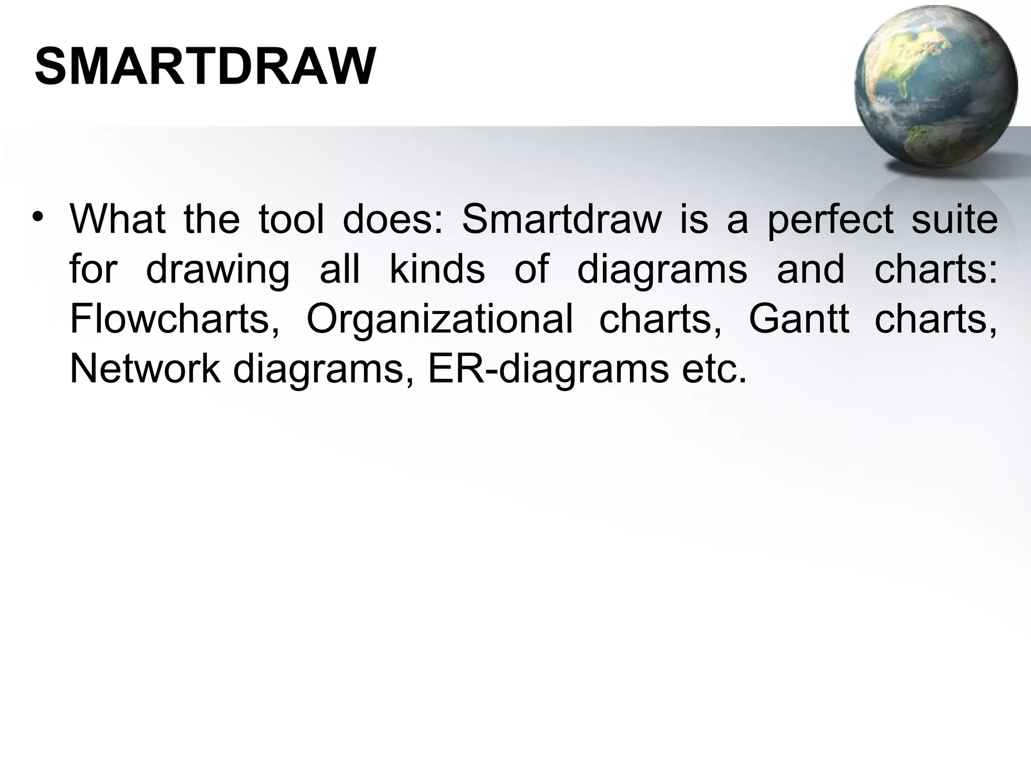 SMARTDRAW

• What the tool does: Smartdraw is a perfect suite
  for drawing all kinds of diagrams and charts:
  Flowcharts, Organizational charts, Gantt charts,
  Network diagrams, ER-diagrams etc.
 