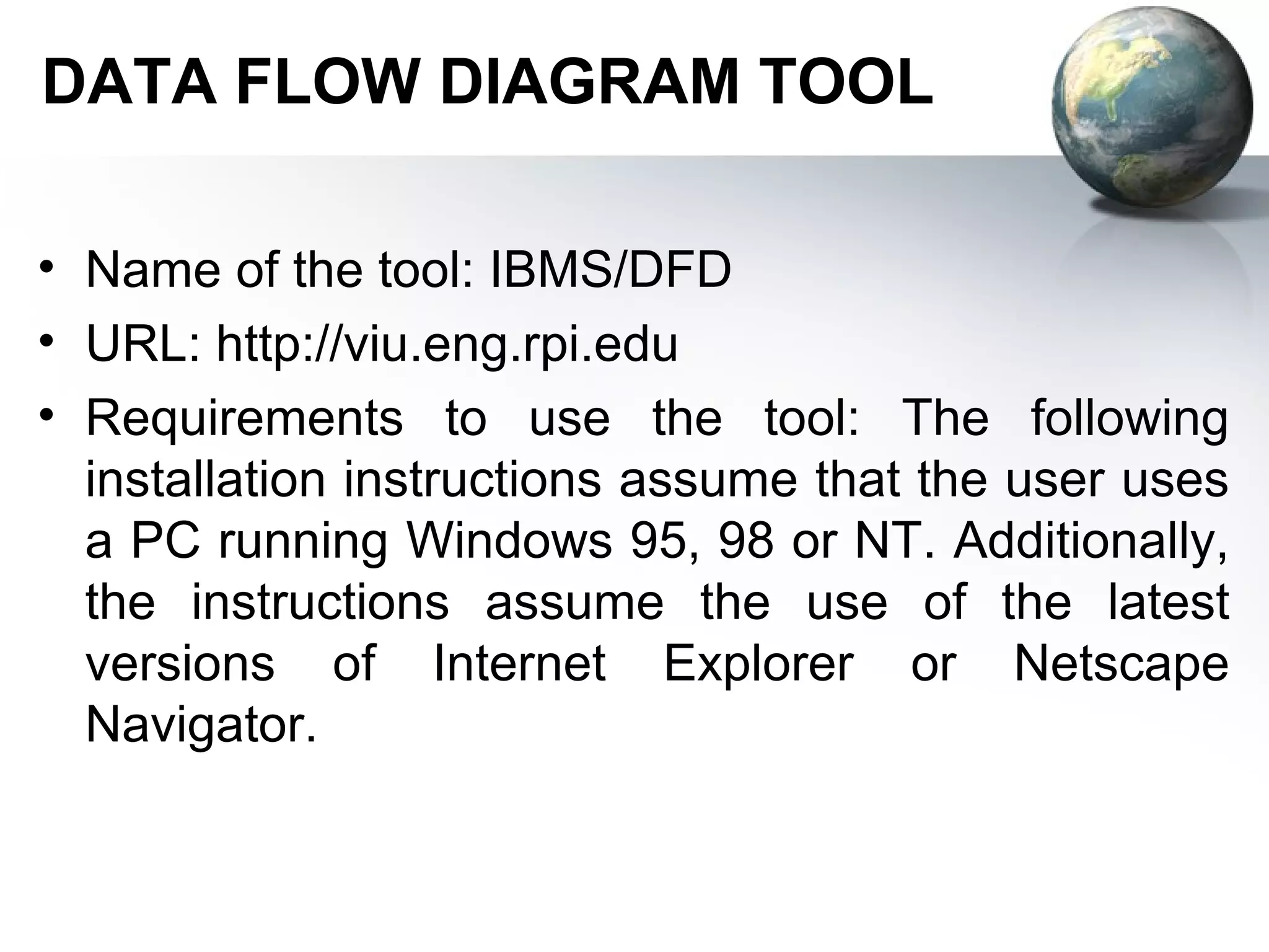 DATA FLOW DIAGRAM TOOL

• Name of the tool: IBMS/DFD
• URL: http://viu.eng.rpi.edu
• Requirements to use the tool: The following
  installation instructions assume that the user uses
  a PC running Windows 95, 98 or NT. Additionally,
  the instructions assume the use of the latest
  versions of Internet Explorer or Netscape
  Navigator.
 
