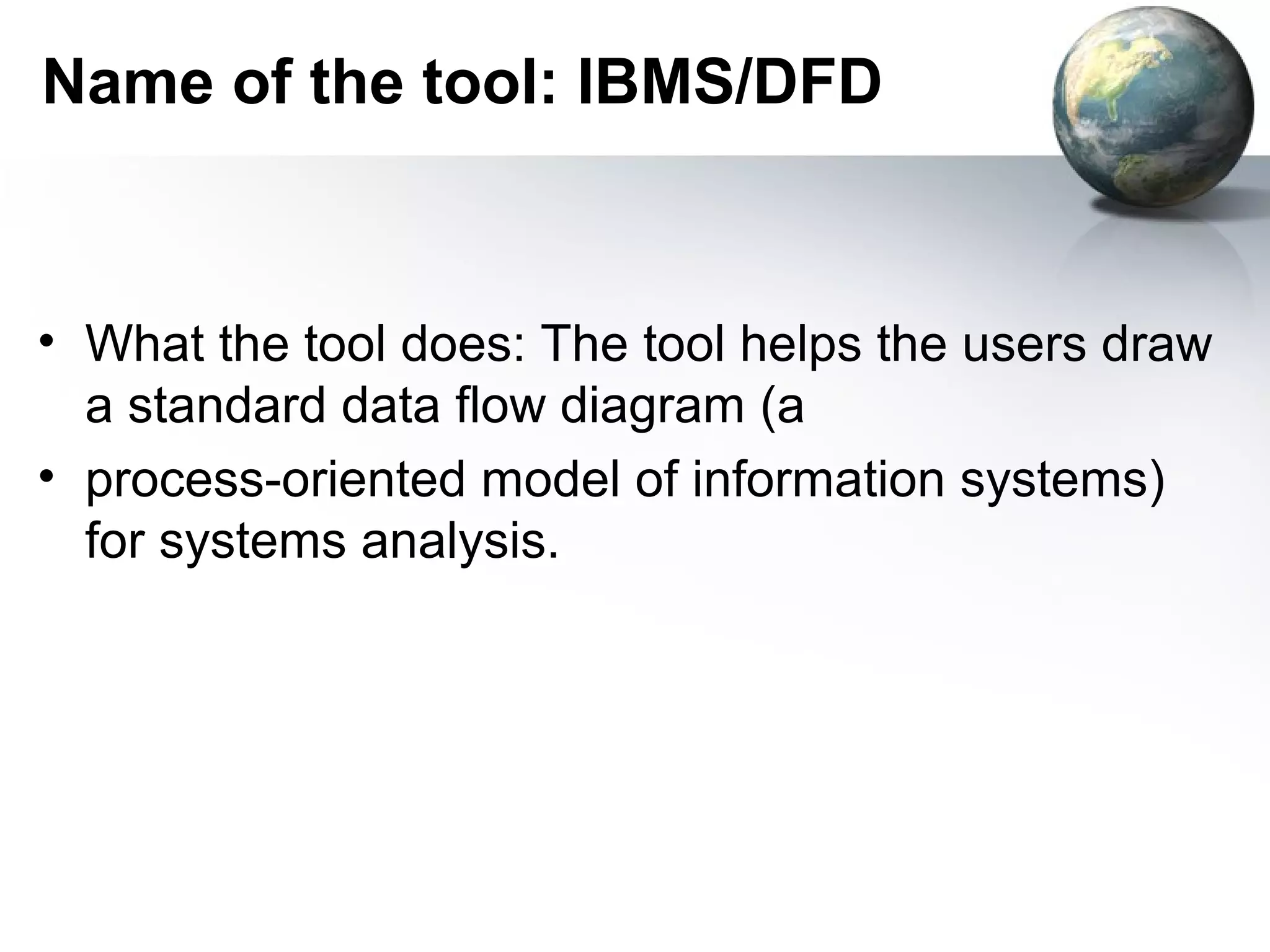 Name of the tool: IBMS/DFD



• What the tool does: The tool helps the users draw
  a standard data flow diagram (a
• process-oriented model of information systems)
  for systems analysis.
 