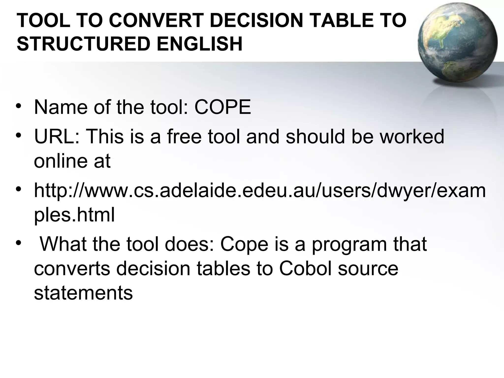 TOOL TO CONVERT DECISION TABLE TO
STRUCTURED ENGLISH


• Name of the tool: COPE
• URL: This is a free tool and should be worked
  online at
• http://www.cs.adelaide.edeu.au/users/dwyer/exam
  ples.html
• What the tool does: Cope is a program that
  converts decision tables to Cobol source
  statements
 
