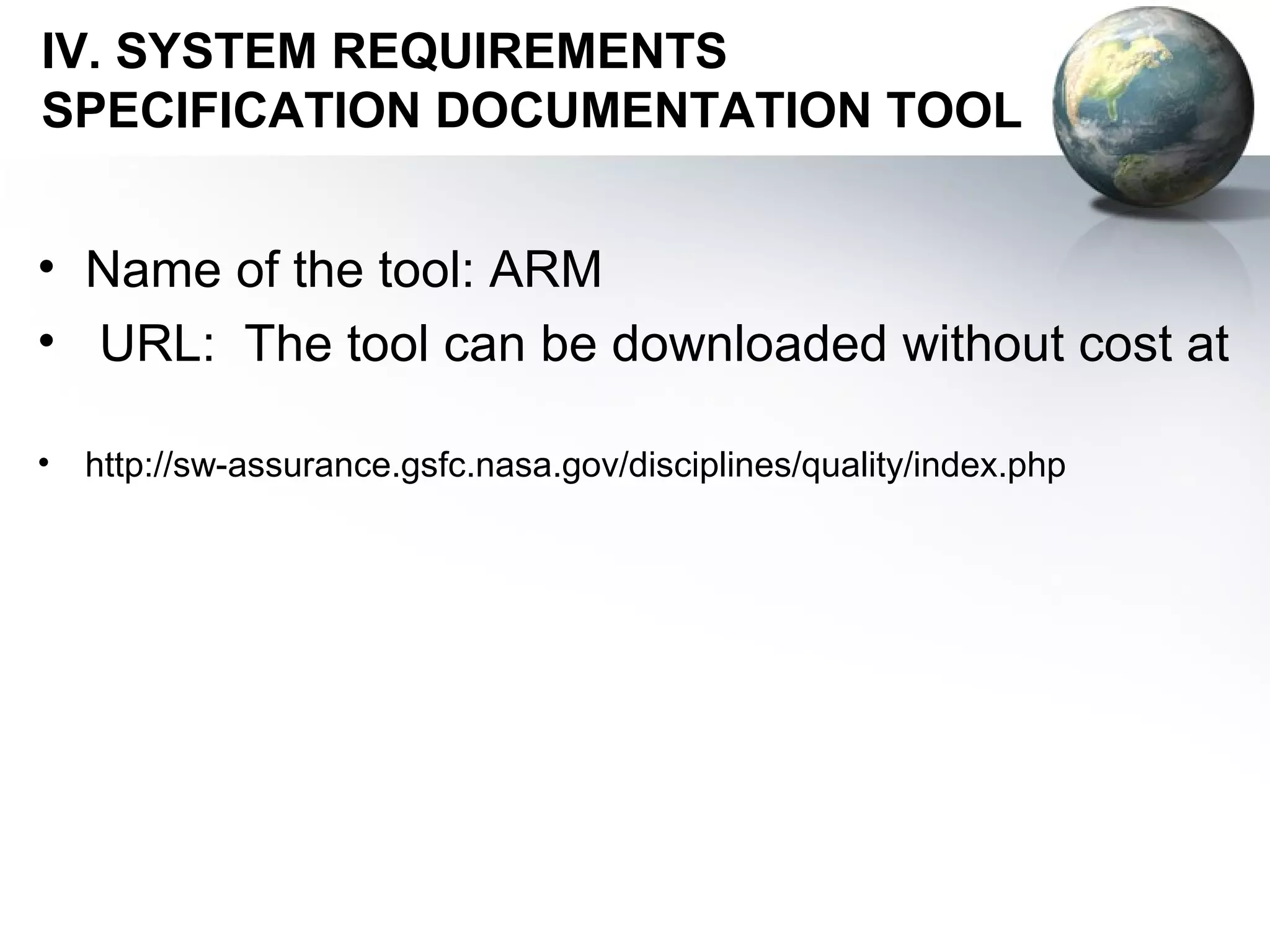 IV. SYSTEM REQUIREMENTS
SPECIFICATION DOCUMENTATION TOOL


• Name of the tool: ARM
• URL: The tool can be downloaded without cost at

•   http://sw-assurance.gsfc.nasa.gov/disciplines/quality/index.php
 
