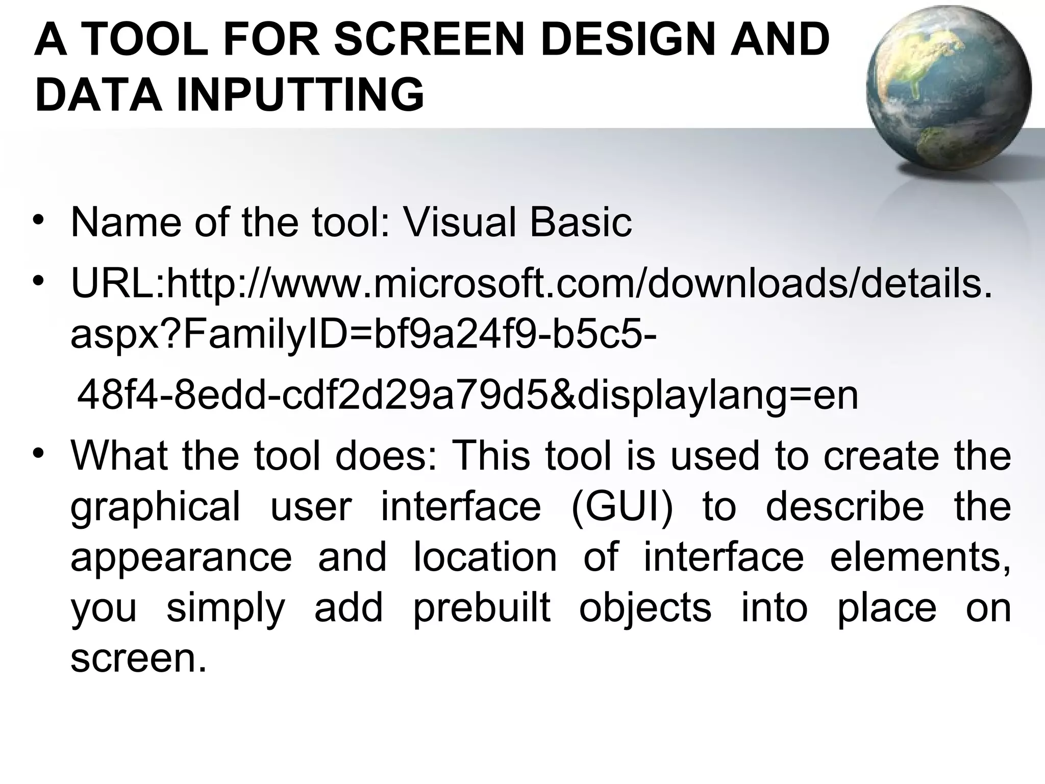 A TOOL FOR SCREEN DESIGN AND
DATA INPUTTING

• Name of the tool: Visual Basic
• URL:http://www.microsoft.com/downloads/details.
  aspx?FamilyID=bf9a24f9-b5c5-
  48f4-8edd-cdf2d29a79d5&displaylang=en
• What the tool does: This tool is used to create the
  graphical user interface (GUI) to describe the
  appearance and location of interface elements,
  you simply add prebuilt objects into place on
  screen.
 