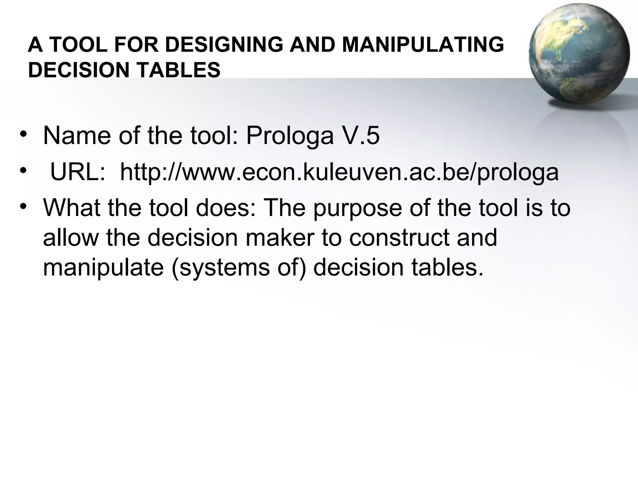 A TOOL FOR DESIGNING AND MANIPULATING
DECISION TABLES


• Name of the tool: Prologa V.5
• URL: http://www.econ.kuleuven.ac.be/prologa
• What the tool does: The purpose of the tool is to
  allow the decision maker to construct and
  manipulate (systems of) decision tables.
 