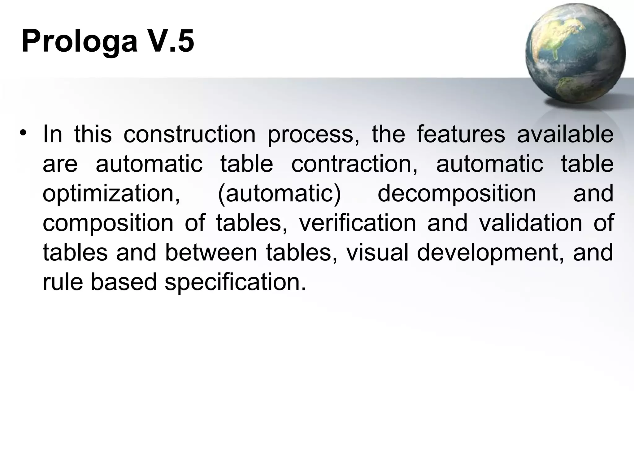 Prologa V.5

• In this construction process, the features available
  are automatic table contraction, automatic table
  optimization, (automatic) decomposition and
  composition of tables, verification and validation of
  tables and between tables, visual development, and
  rule based specification.
 