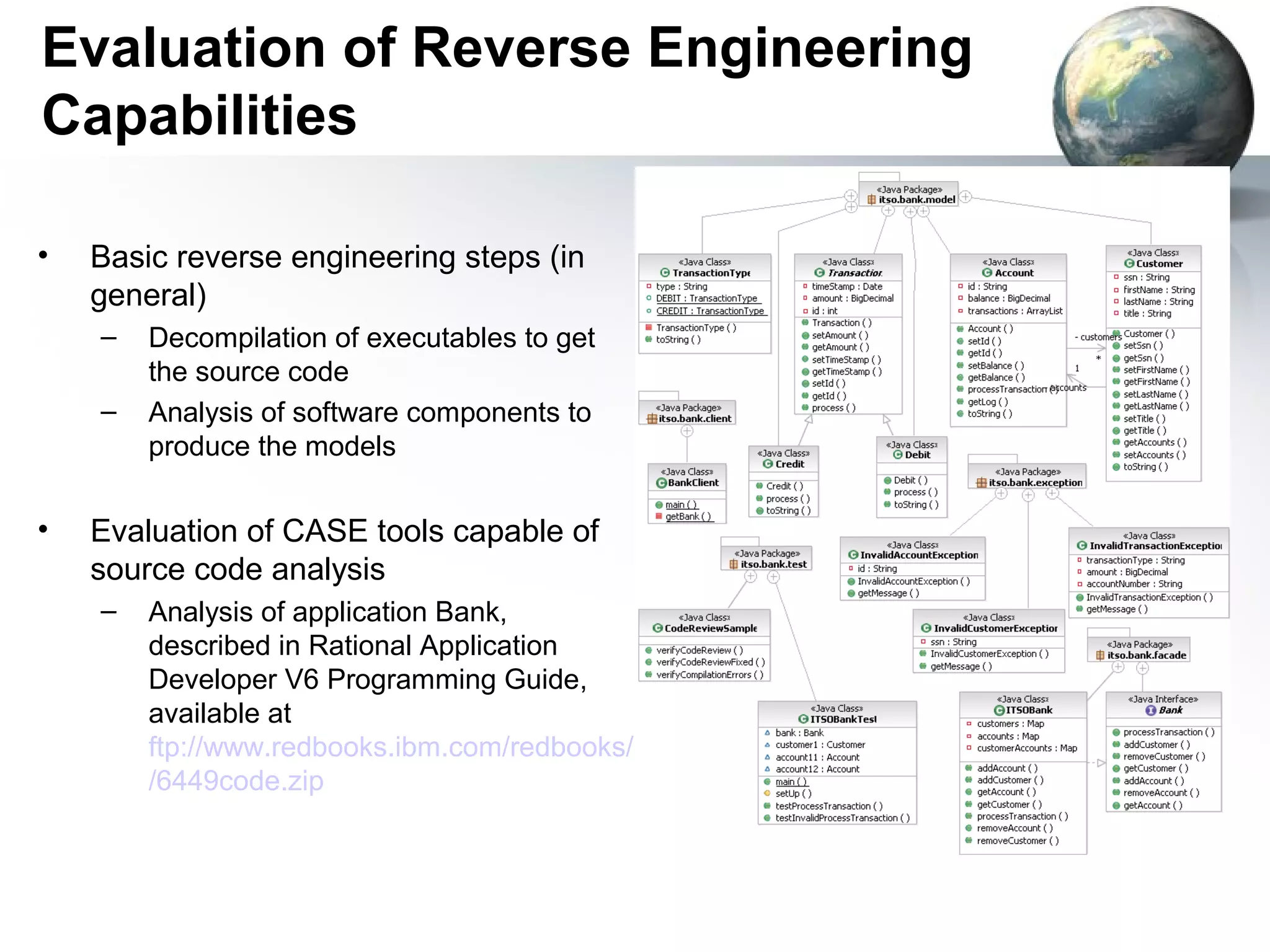 Evaluation of Reverse Engineering
Capabilities

•   Basic reverse engineering steps (in
    general)
    –   Decompilation of executables to get
        the source code
    –   Analysis of software components to
        produce the models

•   Evaluation of CASE tools capable of
    source code analysis
    –   Analysis of application Bank,
        described in Rational Application
        Developer V6 Programming Guide,
        available at
        ftp://www.redbooks.ibm.com/redbooks/SG246449
        /6449code.zip
 