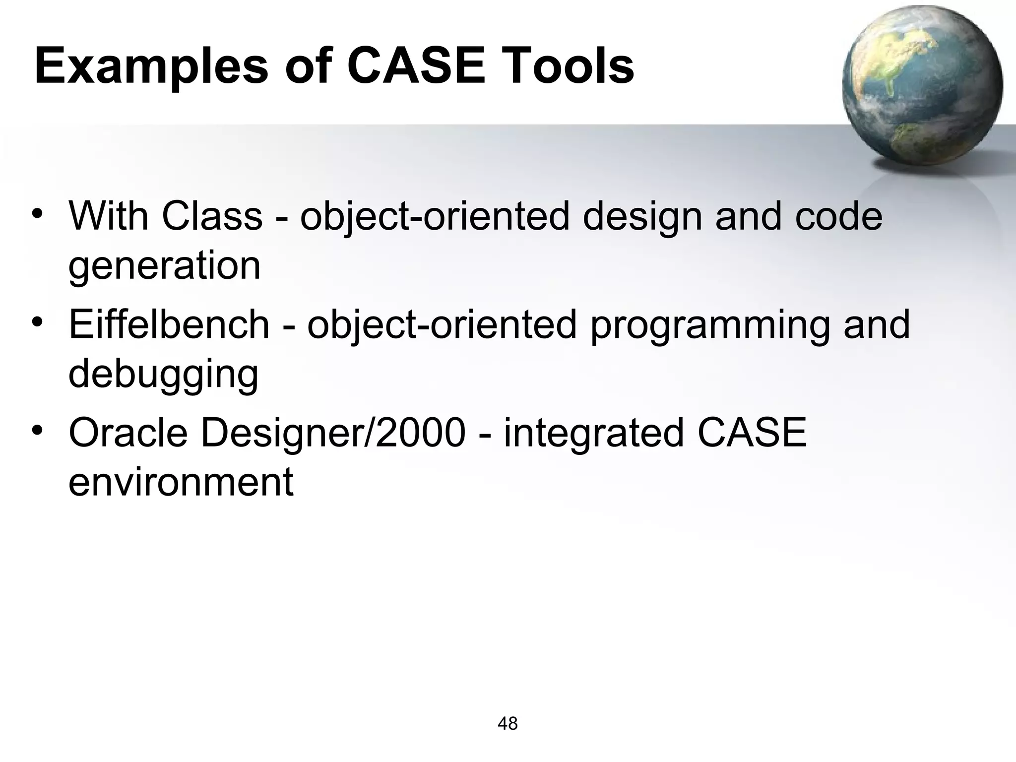 Examples of CASE Tools

• With Class - object-oriented design and code
  generation
• Eiffelbench - object-oriented programming and
  debugging
• Oracle Designer/2000 - integrated CASE
  environment




                        48
 