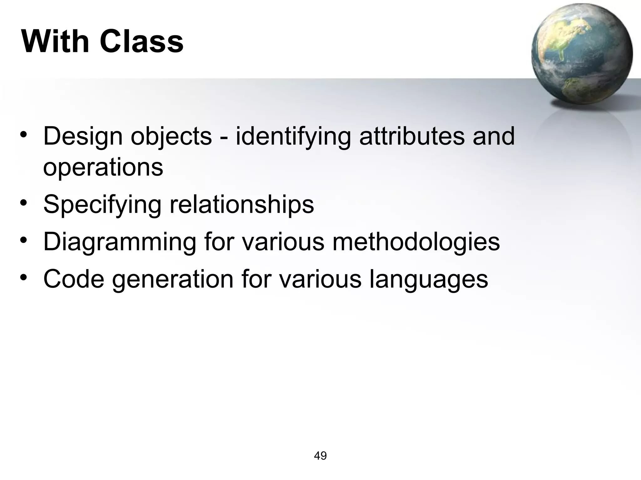 With Class

• Design objects - identifying attributes and
  operations
• Specifying relationships
• Diagramming for various methodologies
• Code generation for various languages




                          49
 