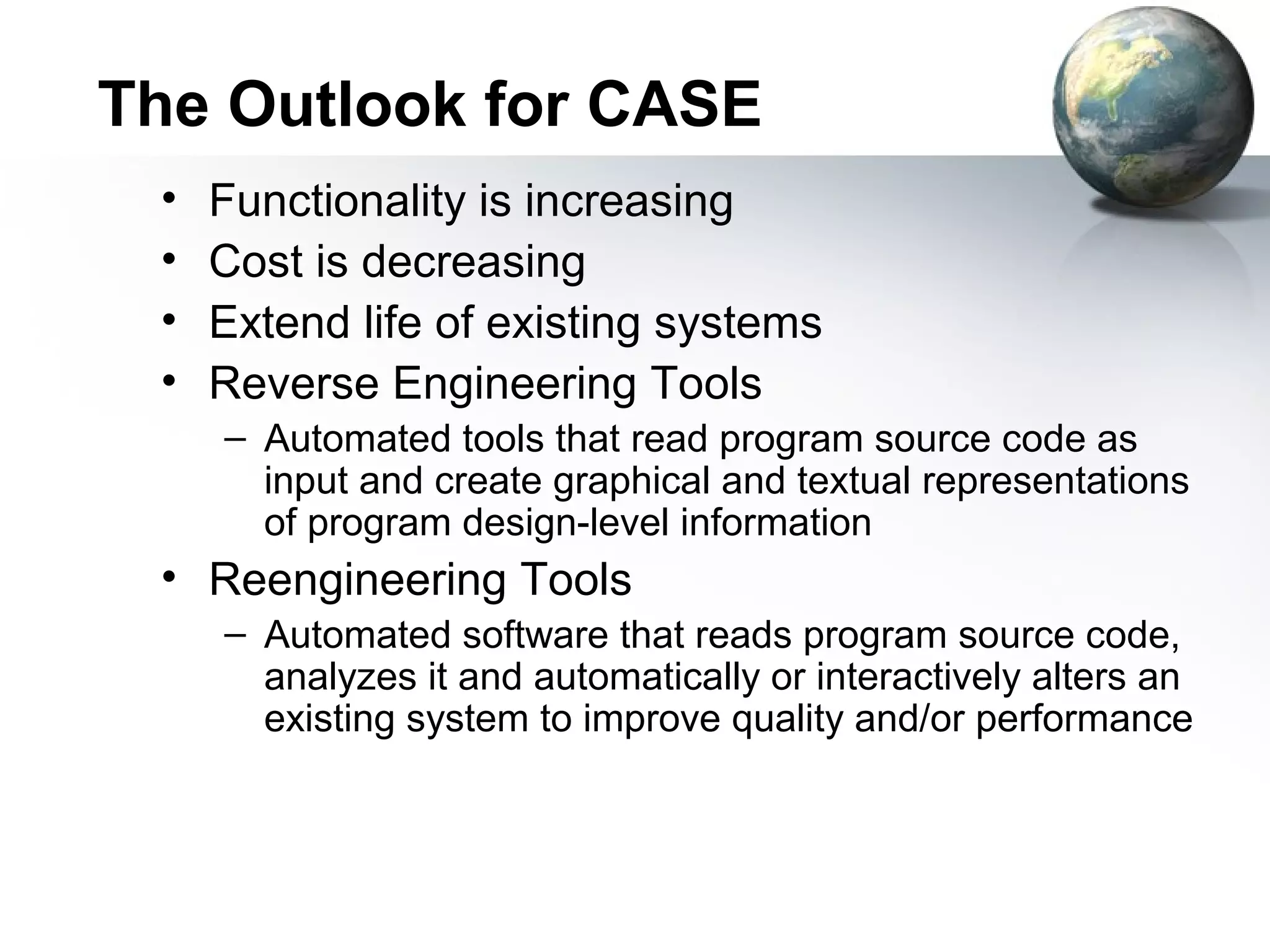 The Outlook for CASE
 •   Functionality is increasing
 •   Cost is decreasing
 •   Extend life of existing systems
 •   Reverse Engineering Tools
     – Automated tools that read program source code as
       input and create graphical and textual representations
       of program design-level information
 • Reengineering Tools
     – Automated software that reads program source code,
       analyzes it and automatically or interactively alters an
       existing system to improve quality and/or performance
 