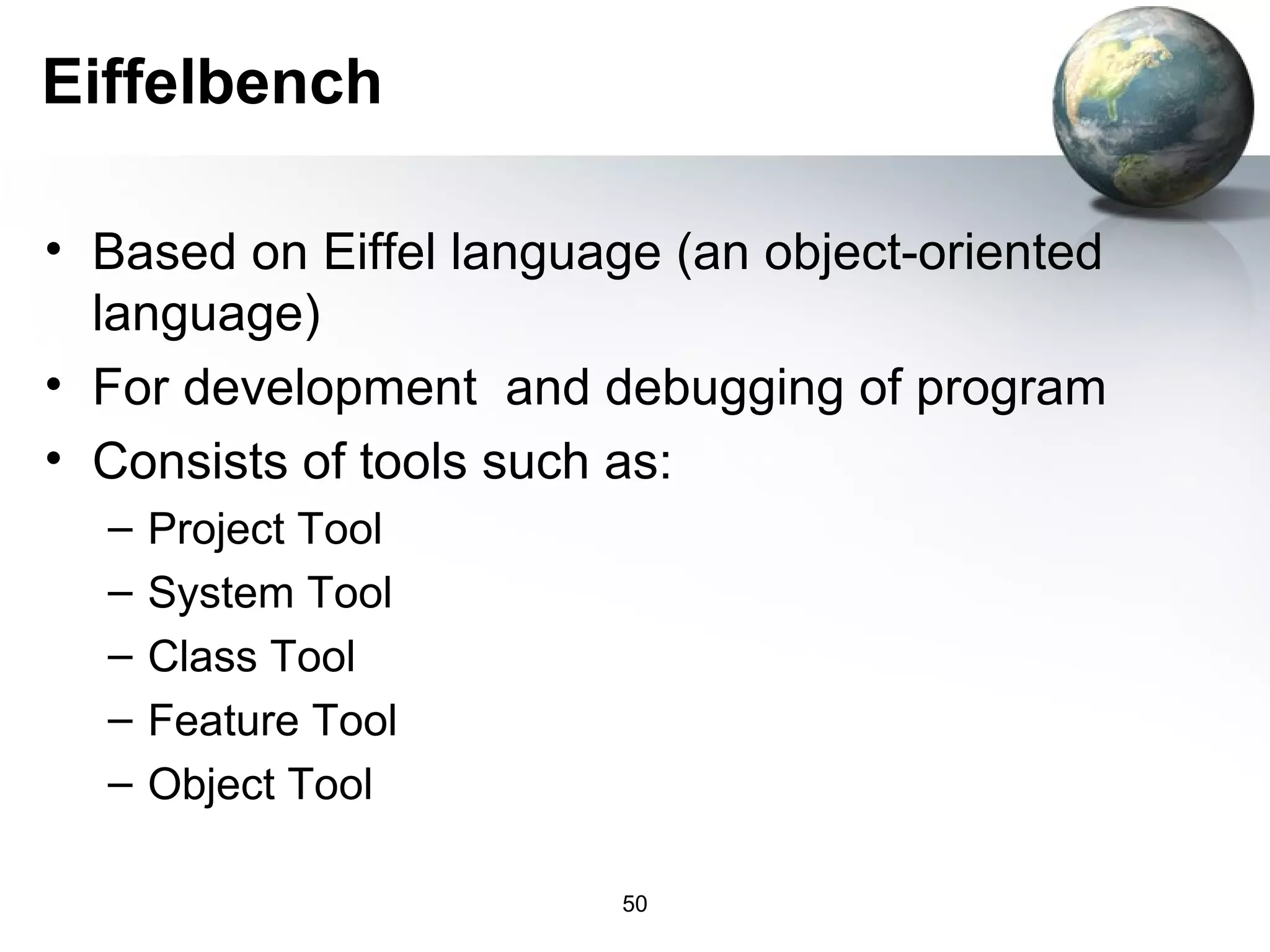 Eiffelbench

• Based on Eiffel language (an object-oriented
  language)
• For development and debugging of program
• Consists of tools such as:
  –   Project Tool
  –   System Tool
  –   Class Tool
  –   Feature Tool
  –   Object Tool

                         50
 