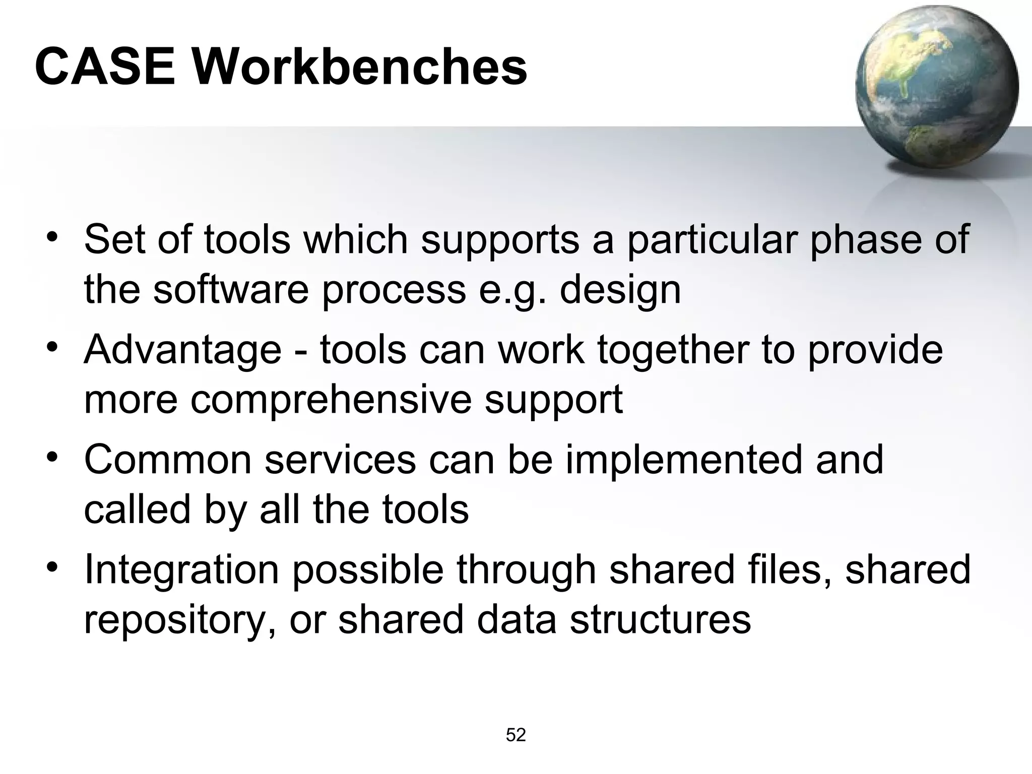 CASE Workbenches


• Set of tools which supports a particular phase of
  the software process e.g. design
• Advantage - tools can work together to provide
  more comprehensive support
• Common services can be implemented and
  called by all the tools
• Integration possible through shared files, shared
  repository, or shared data structures

                         52
 