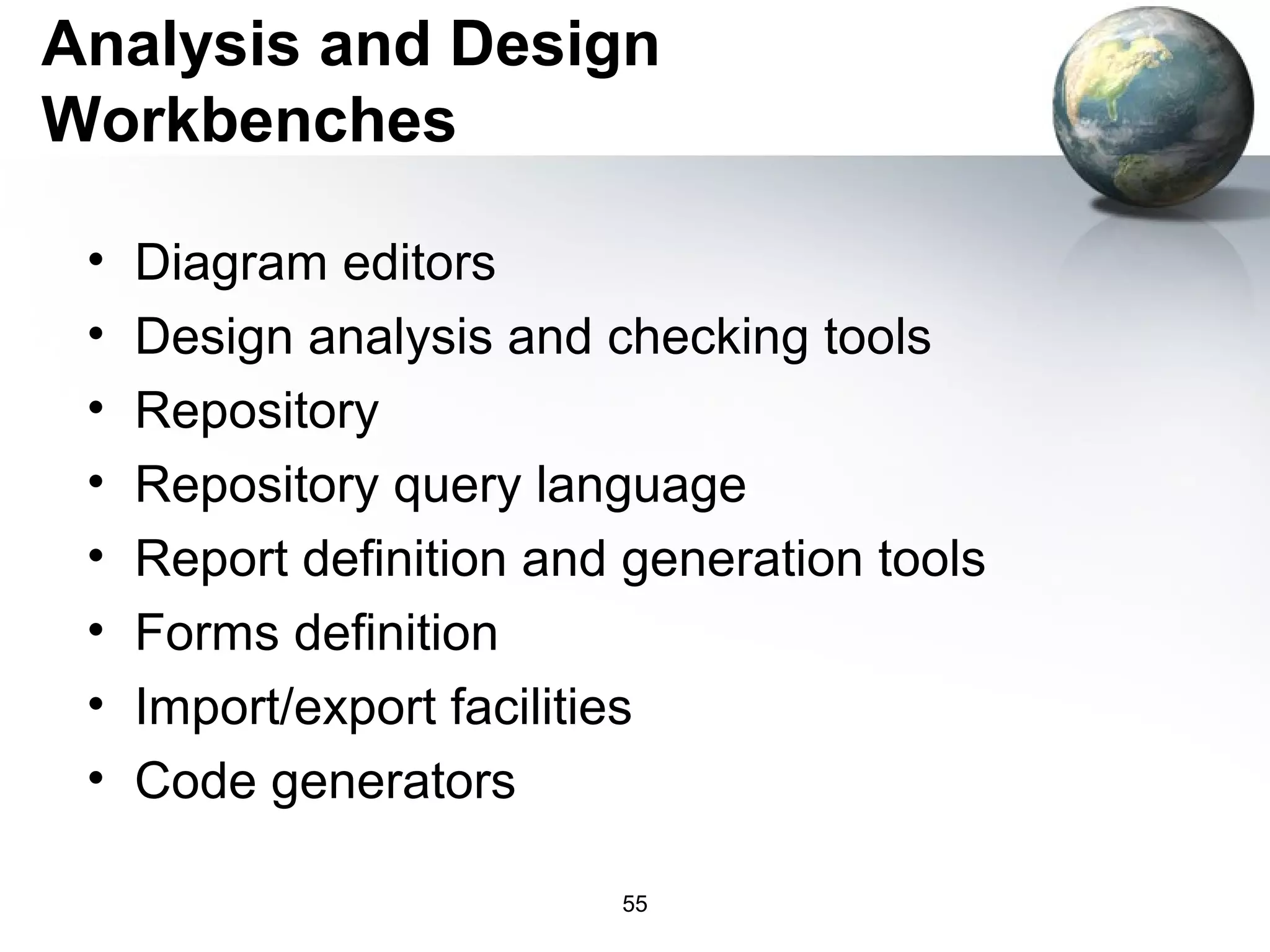 Analysis and Design
Workbenches

 •   Diagram editors
 •   Design analysis and checking tools
 •   Repository
 •   Repository query language
 •   Report definition and generation tools
 •   Forms definition
 •   Import/export facilities
 •   Code generators

                          55
 