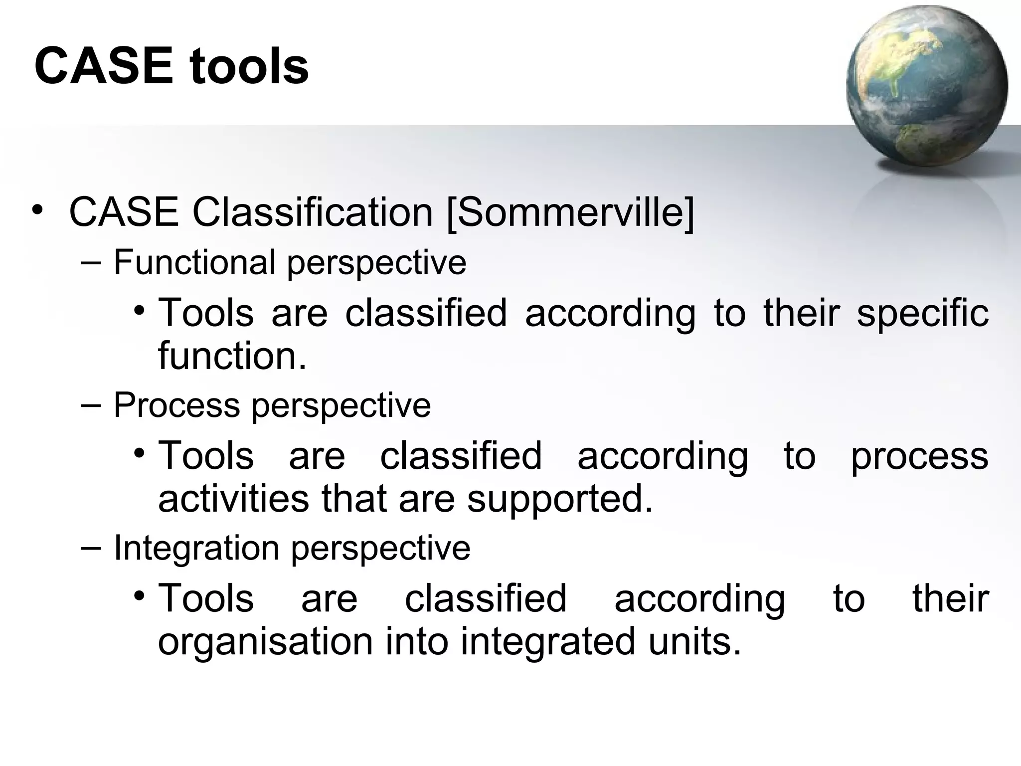 CASE tools

• CASE Classification [Sommerville]
  – Functional perspective
     • Tools are classified according to their specific
       function.
  – Process perspective
     • Tools are classified according to process
       activities that are supported.
  – Integration perspective
     • Tools are classified according        to   their
       organisation into integrated units.
 
