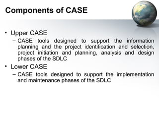 Components of CASE

• Upper CASE
  – CASE tools designed to support the information
    planning and the project identification and selection,
    project initiation and planning, analysis and design
    phases of the SDLC
• Lower CASE
  – CASE tools designed to support the implementation
    and maintenance phases of the SDLC
 