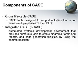 Components of CASE

• Cross life-cycle CASE
  – CASE tools designed to support activities that occur
    across multiple phases of the SDLC
• Integrated CASE (I-CASE)
  – Automated systems development environment that
    provides numerous tools to create diagrams, forms and
    reports, and code generation facilities, by using the
    central repository
 