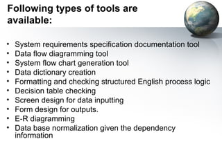 Following types of tools are
available:

•   System requirements specification documentation tool
•   Data flow diagramming tool
•   System flow chart generation tool
•   Data dictionary creation
•   Formatting and checking structured English process logic
•   Decision table checking
•   Screen design for data inputting
•   Form design for outputs.
•   E-R diagramming
•   Data base normalization given the dependency
    information
 