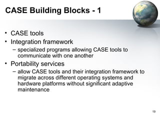CASE Building Blocks - 1

• CASE tools
• Integration framework
  – specialized programs allowing CASE tools to
    communicate with one another
• Portability services
  – allow CASE tools and their integration framework to
    migrate across different operating systems and
    hardware platforms without significant adaptive
    maintenance


                                                          19
 