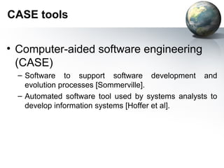 CASE tools


• Computer-aided software engineering
  (CASE)
  – Software to support software development and
    evolution processes [Sommerville].
  – Automated software tool used by systems analysts to
    develop information systems [Hoffer et al].
 