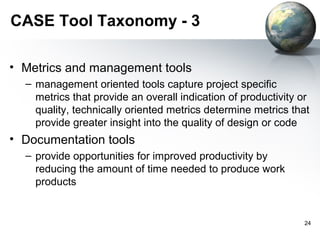 CASE Tool Taxonomy - 3

• Metrics and management tools
  – management oriented tools capture project specific
    metrics that provide an overall indication of productivity or
    quality, technically oriented metrics determine metrics that
    provide greater insight into the quality of design or code
• Documentation tools
  – provide opportunities for improved productivity by
    reducing the amount of time needed to produce work
    products


                                                               24
 