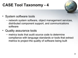 CASE Tool Taxonomy - 4

• System software tools
  – network system software, object management services,
    distributed component support, and communications
    software
• Quality assurance tools
  – metrics tools that audit source code to determine
    compliance with language standards or tools that extract
    metrics to project the quality of software being built



                                                               25
 