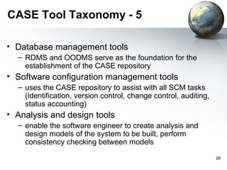 CASE Tool Taxonomy - 5

• Database management tools
  – RDMS and OODMS serve as the foundation for the
    establishment of the CASE repository
• Software configuration management tools
  – uses the CASE repository to assist with all SCM tasks
    (identification, version control, change control, auditing,
    status accounting)
• Analysis and design tools
  – enable the software engineer to create analysis and
    design models of the system to be built, perform
    consistency checking between models
                                                                  26
 