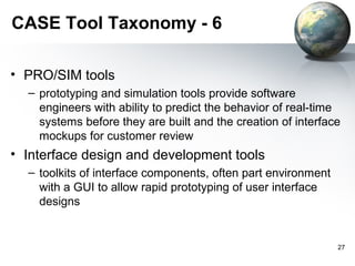 CASE Tool Taxonomy - 6

• PRO/SIM tools
  – prototyping and simulation tools provide software
    engineers with ability to predict the behavior of real-time
    systems before they are built and the creation of interface
    mockups for customer review
• Interface design and development tools
  – toolkits of interface components, often part environment
    with a GUI to allow rapid prototyping of user interface
    designs


                                                               27
 