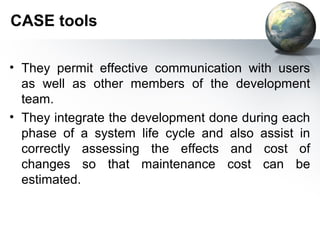 CASE tools

• They permit effective communication with users
  as well as other members of the development
  team.
• They integrate the development done during each
  phase of a system life cycle and also assist in
  correctly assessing the effects and cost of
  changes so that maintenance cost can be
  estimated.
 