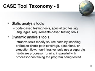 CASE Tool Taxonomy - 9


 • Static analysis tools
    – code-based testing tools, specialized testing
      languages, requirements-based testing tools
 • Dynamic analysis tools
    – intrusive tools modify source code by inserting
      probes to check path coverage, assertions, or
      execution flow, non-intrusive tools use a separate
      hardware processor running in parallel with
      processor containing the program being tested

                                                           30
 