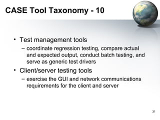 CASE Tool Taxonomy - 10


 • Test management tools
   – coordinate regression testing, compare actual
     and expected output, conduct batch testing, and
     serve as generic test drivers
 • Client/server testing tools
   – exercise the GUI and network communications
     requirements for the client and server



                                                       31
 